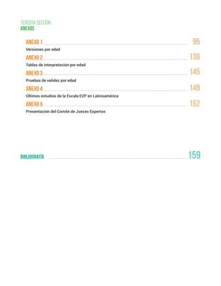 159
anexo 1
Versiones por edad
anexo 2
Tablas de interpretación por edad
anexo 3
Pruebas de validez por edad
anexo 4
Últimos estudios de la Escala E2P en Latinoamérica
anexo 5
Presentación del Comité de Jueces Expertos
TERCERa sección
ANEXOS
bibliografía
95
136
145
149
152
 