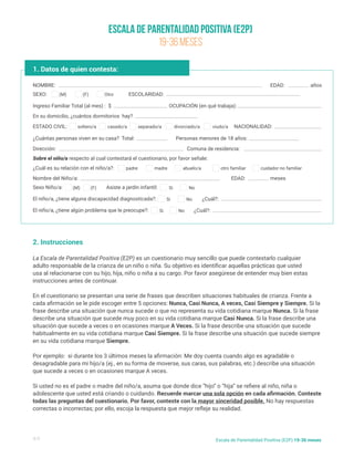 Escala de Parentalidad Positiva (E2P)
19-36 meses
4/5 Escala de Parentalidad Positiva (E2P) 19-36 meses
1. Datos de quien contesta:
NOMBRE:
Nombre del Niño/a:
¿Cuál es su relación con el niño/a?:
Ingreso Familiar Total (al mes) : $
En su domicilio, ¿cuántos dormitorios hay?
¿Cuántas personas viven en su casa? Total:
Dirección:
Sobre el niño/a respecto al cual contestará el cuestionario, por favor señale:
Comuna de residencia:
Personas menores de 18 años:
NACIONALIDAD:
SEXO:
Sexo Niño/a: Asiste a jardin infantil:
El niño/a, ¿tiene alguna discapacidad diagnosticada?:
El niño/a, ¿tiene algún problema que le preocupe?:
ESTADO CIVIL:
ESCOLARIDAD:
EDAD:
EDAD:
¿Cuál?:
¿Cuál?:
años
meses
(M)
(M) Si
Si
Si
soltero/a
padre madre abuelo/a otro familiar cuidador no familiar
casado/a separado/a divorciado/a viudo/a
(F)
(F) No
No
No
2. Instrucciones
La Escala de Parentalidad Positiva (E2P) es un cuestionario muy sencillo que puede contestarlo cualquier
adulto responsable de la crianza de un niño o niña. Su objetivo es identificar aquellas prácticas que usted
usa al relacionarse con su hijo, hija, niño o niña a su cargo. Por favor asegúrese de entender muy bien estas
instrucciones antes de continuar.
En el cuestionario se presentan una serie de frases que describen situaciones habituales de crianza. Frente a
cada afirmación se le pide escoger entre 5 opciones: Nunca, Casi Nunca, A veces, Casi Siempre y Siempre. Si la
frase describe una situación que nunca sucede o que no representa su vida cotidiana marque Nunca. Si la frase
describe una situación que sucede muy poco en su vida cotidiana marque Casi Nunca. Si la frase describe una
situación que sucede a veces o en ocasiones marque A Veces. Si la frase describe una situación que sucede
habitualmente en su vida cotidiana marque Casi Siempre. Si la frase describe una situación que sucede siempre
en su vida cotidiana marque Siempre.
Por ejemplo: si durante los 3 últimos meses la afirmación: Me doy cuenta cuando algo es agradable o
desagradable para mi hijo/a (ej., en su forma de moverse, sus caras, sus palabras, etc.) describe una situación
que sucede a veces o en ocasiones marque A veces.
Si usted no es el padre o madre del niño/a, asuma que donde dice “hijo” o “hija” se refiere al niño, niña o
adolescente que usted está criando o cuidando. Recuerde marcar una sola opción en cada afirmación. Conteste
todas las preguntas del cuestionario. Por favor, conteste con la mayor sinceridad posible. No hay respuestas
correctas o incorrectas; por ello, escoja la respuesta que mejor refleje su realidad.
OCUPACIÓN (en qué trabaja):
Otro
 