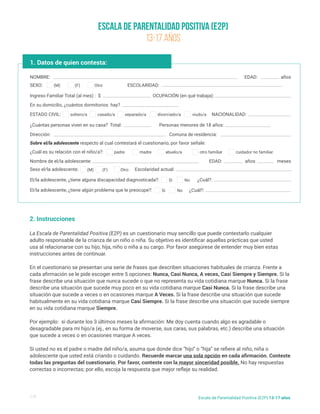Escala de Parentalidad Positiva (E2P)
13-17 AÑOS
NOMBRE:
Nombre de el/la adolescente:
¿Cuál es su relación con el niño/a?:
Ingreso Familiar Total (al mes) : $
En su domicilio, ¿cuántos dormitorios hay?
¿Cuántas personas viven en su casa? Total:
Dirección:
Sobre el/la adolescente respecto al cual contestará el cuestionario, por favor señale:
Comuna de residencia:
Personas menores de 18 años:
NACIONALIDAD:
SEXO:
Sexo el/la adolescente: Escolaridad actual:
El/la adolescente, ¿tiene alguna discapacidad diagnosticada?:
El/la adolescente, ¿tiene algún problema que le preocupe?:
ESTADO CIVIL:
EDAD:
EDAD:
¿Cuál?:
¿Cuál?:
años
años meses
(M)
(M)
Si
Si
soltero/a
padre madre abuelo/a otro familiar cuidador no familiar
casado/a separado/a divorciado/a viudo/a
(F) Otro
No
No
1. Datos de quien contesta:
1/5 Escala de Parentalidad Positiva (E2P) 13-17 años
ESCOLARIDAD:
(F) Otro
2. Instrucciones
La Escala de Parentalidad Positiva (E2P) es un cuestionario muy sencillo que puede contestarlo cualquier
adulto responsable de la crianza de un niño o niña. Su objetivo es identificar aquellas prácticas que usted
usa al relacionarse con su hijo, hija, niño o niña a su cargo. Por favor asegúrese de entender muy bien estas
instrucciones antes de continuar.
En el cuestionario se presentan una serie de frases que describen situaciones habituales de crianza. Frente a
cada afirmación se le pide escoger entre 5 opciones: Nunca, Casi Nunca, A veces, Casi Siempre y Siempre. Si la
frase describe una situación que nunca sucede o que no representa su vida cotidiana marque Nunca. Si la frase
describe una situación que sucede muy poco en su vida cotidiana marque Casi Nunca. Si la frase describe una
situación que sucede a veces o en ocasiones marque A Veces. Si la frase describe una situación que sucede
habitualmente en su vida cotidiana marque Casi Siempre. Si la frase describe una situación que sucede siempre
en su vida cotidiana marque Siempre.
Por ejemplo: si durante los 3 últimos meses la afirmación: Me doy cuenta cuando algo es agradable o
desagradable para mi hijo/a (ej., en su forma de moverse, sus caras, sus palabras, etc.) describe una situación
que sucede a veces o en ocasiones marque A veces.
Si usted no es el padre o madre del niño/a, asuma que donde dice “hijo” o “hija” se refiere al niño, niña o
adolescente que usted está criando o cuidando. Recuerde marcar una sola opción en cada afirmación. Conteste
todas las preguntas del cuestionario. Por favor, conteste con la mayor sinceridad posible. No hay respuestas
correctas o incorrectas; por ello, escoja la respuesta que mejor refleje su realidad.
OCUPACIÓN (en qué trabaja):
 