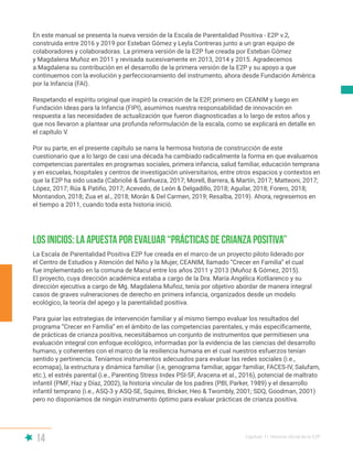 14 Capítulo I | Historia oficial de la E2P
En este manual se presenta la nueva versión de la Escala de Parentalidad Positiva - E2P v.2,
construida entre 2016 y 2019 por Esteban Gómez y Leyla Contreras junto a un gran equipo de
colaboradores y colaboradoras. La primera versión de la E2P fue creada por Esteban Gómez
y Magdalena Muñoz en 2011 y revisada sucesivamente en 2013, 2014 y 2015. Agradecemos
a Magdalena su contribución en el desarrollo de la primera versión de la E2P y su apoyo a que
continuemos con la evolución y perfeccionamiento del instrumento, ahora desde Fundación América
por la Infancia (FAI).
Respetando el espíritu original que inspiró la creación de la E2P, primero en CEANIM y luego en
Fundación Ideas para la Infancia (FIPI), asumimos nuestra responsabilidad de innovación en
respuesta a las necesidades de actualización que fueron diagnosticadas a lo largo de estos años y
que nos llevaron a plantear una profunda reformulación de la escala, como se explicará en detalle en
el capítulo V.
Por su parte, en el presente capítulo se narra la hermosa historia de construcción de este
cuestionario que a lo largo de casi una década ha cambiado radicalmente la forma en que evaluamos
competencias parentales en programas sociales, primera infancia, salud familiar, educación temprana
y en escuelas, hospitales y centros de investigación universitarios, entre otros espacios y contextos en
que la E2P ha sido usada (Cabriolié & Sanhueza, 2017; Morell, Barrera, & Martín, 2017; Matteoni, 2017;
López, 2017; Rúa & Patiño, 2017; Acevedo, de León & Delgadillo, 2018; Aguilar, 2018; Forero, 2018;
Montandon, 2018; Zua et al., 2018; Morán & Del Carmen, 2019; Resalba, 2019). Ahora, regresemos en
el tiempo a 2011, cuando toda esta historia inició.
La Escala de Parentalidad Positiva E2P fue creada en el marco de un proyecto piloto liderado por
el Centro de Estudios y Atención del Niño y la Mujer, CEANIM, llamado “Crecer en Familia” el cual
fue implementado en la comuna de Macul entre los años 2011 y 2013 (Muñoz & Gómez, 2015).
El proyecto, cuya dirección académica estaba a cargo de la Dra. María Angélica Kotliarenco y su
dirección ejecutiva a cargo de Mg. Magdalena Muñoz, tenía por objetivo abordar de manera integral
casos de graves vulneraciones de derecho en primera infancia, organizados desde un modelo
ecológico, la teoría del apego y la parentalidad positiva.
Para guiar las estrategias de intervención familiar y al mismo tiempo evaluar los resultados del
programa “Crecer en Familia” en el ámbito de las competencias parentales, y más específicamente,
de prácticas de crianza positiva, necesitábamos un conjunto de instrumentos que permitiesen una
evaluación integral con enfoque ecológico, informadas por la evidencia de las ciencias del desarrollo
humano, y coherentes con el marco de la resiliencia humana en el cual nuestros esfuerzos tenían
sentido y pertinencia. Teníamos instrumentos adecuados para evaluar las redes sociales (i.e.,
ecomapa), la estructura y dinámica familiar (i.e, genograma familiar, apgar familiar, FACES-IV, Salufam,
etc.), el estrés parental (i.e., Parenting Stress Index PSI-SF, Aracena et al., 2016), potencial de maltrato
infantil (PMF, Haz y Díaz, 2002), la historia vincular de los padres (PBI, Parker, 1989) y el desarrollo
infantil temprano (i.e., ASQ-3 y ASQ-SE, Squires, Bricker, Heo & Twombly, 2001; SDQ, Goodman, 2001)
pero no disponíamos de ningún instrumento óptimo para evaluar prácticas de crianza positiva.
Los inicios: la apuesta por evaluar “prácticas de crianza positiva”
 