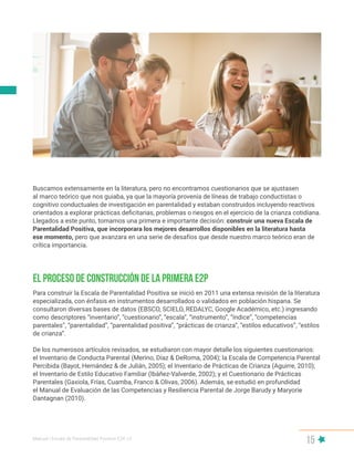Manual | Escala de Parentalidad Positiva E2P. v2
15
Para construir la Escala de Parentalidad Positiva se inició en 2011 una extensa revisión de la literatura
especializada, con énfasis en instrumentos desarrollados o validados en población hispana. Se
consultaron diversas bases de datos (EBSCO, SCIELO, REDALYC, Google Académico, etc.) ingresando
como descriptores “inventario”, “cuestionario”, “escala”, “instrumento”, “índice”, “competencias
parentales”, “parentalidad”, “parentalidad positiva”, “prácticas de crianza”, “estilos educativos”, “estilos
de crianza”.
De los numerosos artículos revisados, se estudiaron con mayor detalle los siguientes cuestionarios:
el Inventario de Conducta Parental (Merino, Díaz & DeRoma, 2004); la Escala de Competencia Parental
Percibida (Bayot, Hernández & de Julián, 2005); el Inventario de Prácticas de Crianza (Aguirre, 2010);
el Inventario de Estilo Educativo Familiar (Ibáñez-Valverde, 2002); y el Cuestionario de Prácticas
Parentales (Gaxiola, Frías, Cuamba, Franco & Olivas, 2006). Además, se estudió en profundidad
el Manual de Evaluación de las Competencias y Resiliencia Parental de Jorge Barudy y Maryorie
Dantagnan (2010).
El proceso de construcción de la primera E2P
Buscamos extensamente en la literatura, pero no encontramos cuestionarios que se ajustasen
al marco teórico que nos guiaba, ya que la mayoría provenía de líneas de trabajo conductistas o
cognitivo conductuales de investigación en parentalidad y estaban construidos incluyendo reactivos
orientados a explorar prácticas deficitarias, problemas o riesgos en el ejercicio de la crianza cotidiana.
Llegados a este punto, tomamos una primera e importante decisión: construir una nueva Escala de
Parentalidad Positiva, que incorporara los mejores desarrollos disponibles en la literatura hasta
ese momento, pero que avanzara en una serie de desafíos que desde nuestro marco teórico eran de
crítica importancia.
 