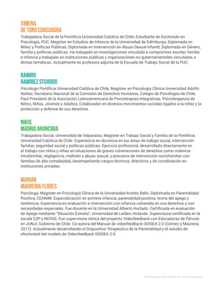 Trabajadora Social de la Pontificia Universidad Católica de Chile; Estudiante de Doctorado en
Psicología, PUC; Magíster en Estudios de Infancia de la Universidad de Edimburgo; Diplomada en
Niñez y Políticas Públicas; Diplomada en Intervención en Abuso Sexual Infantil; Diplomada en Género,
familia y políticas públicas. Ha trabajado en investigaciones vinculada a compromiso escolar, familia
e infancia y trabajado en instituciones públicas y organizaciones no gubernamentales vinculadas a
dichas temáticas. Actualmente es profesora adjunta de la Escuela de Trabajo Social de la PUC.
Psicóloga, Magister en Psicología Clínica de la Universidad Andrés Bello. Diplomada en Parentalidad
Positiva, CEANIM. Especialización en primera infancia, parentalidad positiva, teoría del apego y
resiliencia. Experiencia en evaluación e intervención con infancia vulnerada en sus derechos y con
necesidades especiales. Fue docente en la Universidad Alberto Hurtado. Certificada en evaluación
de Apego mediante “Situación Extraña”, Universidad de Leiden, Holanda. Supervisora certificada en la
escala E2P y NCFAS. Fue supervisora clínica del proyecto Videofeedback con Educadoras de Párvulo
en JUNJI, Gobierno de Chile. Co-autora del Manual de videofeedback ODISEA 2.0 (Gómez y Maureira,
2017). Actualmente desarrollando el Dispositivo Terapéutico de la Parentalidad y el estudio de
efectividad del modelo de Videofeedback ODISEA 2.0.
Psicólogo Pontificia Universidad Católica de Chile, Magíster en Psicología Clínica Universidad Adolfo
Ibañez; Secretario Nacional de la Comisión de Derechos Humanos, Colegio de Psicólogos de Chile;
Past President de la Asociación Latinoamericana de Psicoterapias Integrativas. Psicoterapeuta de
Niños, Niñas, Jóvenes y Adultos; Colaborador en diversos movimientos sociales ligados a la niñez y la
protección y defensa de sus derechos.
Trabajadora Social, Universidad de Valparaíso, Magíster en Trabajo Social y Familia de la Pontificia
Universidad Católica de Chile. Experiencia en docencia en las áreas de trabajo social, intervención
familiar, seguridad social y políticas públicas. Ejercicio profesional, desarrollado directamente en
el trabajo con niños y niñas en situaciones de graves vulneraciones de derechos como violencia
intrafamiliar, negligencia, maltrato y abuso sexual; y procesos de intervención sociofamiliar con
familias de alta complejidad, desempeñando cargos técnicos, directivos y de coordinación en
instituciones privadas.
Ximena
de Toro Consuagra
Marian
Maureira Flores
Ramiro
Ramírez Stuardo
Nikol
Madrid Arancibia
Presentación del Comité de Jueces Expertos
 