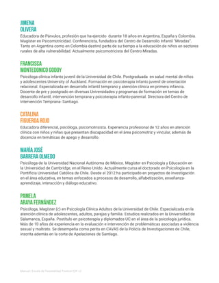 Educadora diferencial, psicóloga, psicomotrisista. Experiencia profesional de 12 años en atención
clínica con niños y niñas que presentan discapacidad en el área psicomotriz y vincular, además de
docencia en temáticas de apego y desarrollo.
Educadora de Párvulos, profesión que ha ejercido durante 18 años en Argentina, España y Colombia.
Magíster en Psicomotricidad. Conferencista, fundadora del Centro de Desarrollo Infantil “Miradas”.
Tanto en Argentina como en Colombia destinó parte de su tiempo a la educación de niños en sectores
rurales de alta vulnerabilidad. Actualmente psicomotricista del Centro Miradas.
Psicóloga de la Universidad Nacional Autónoma de México. Magíster en Psicología y Educación en
la Universidad de Cambridge, en el Reino Unido. Actualmente cursa el doctorado en Psicología en la
Pontificia Universidad Católica de Chile. Desde el 2012 ha participado en proyectos de investigación
en el área educativa, en temas enfocados a procesos de desarrollo, alfabetización, enseñanza-
aprendizaje, interacción y diálogo educativo.
Psicóloga clínica infanto juvenil de la Universidad de Chile. Postgraduada en salud mental de niños
y adolescentes University of Auckland. Formación en psicoterapia infanto juvenil de orientación
relacional. Especializada en desarrollo infantil temprano y atención clínica en primera infancia.
Docente de pre y postgrado en diversas Universidades y programas de formación en temas de
desarrollo infantil, intervención temprana y psicoterapia infanto-parental. Directora del Centro de
Intervención Temprana- Santiago.
Catalina
Figueroa Rojo
Jimena
Olivera
María José
Barrera Olmedo
Francisca
Montedonico Godoy
Psicóloga, Magíster (c) en Psicología Clínica Adultos de la Universidad de Chile. Especializada en la
atención clínica de adolescentes, adultos, parejas y familia. Estudios realizados en la Universidad de
Salamanca, España. Postítulo en psicoterapia y diplomados UC en el área de la psicología jurídica.
Más de 10 años de experiencia en la evaluación e intervención de problemáticas asociadas a violencia
sexual y maltrato. Se desempeña como perito en CAVAS de la Policía de Investigaciones de Chile,
inscrita además en la corte de Apelaciones de Santiago.
Pamela
Araya Fernández
Manual | Escala de Parentalidad Positiva E2P. v2
 