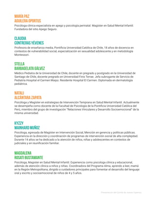 Psicóloga clínica especialista en apego y psicología perinatal. Magíster en Salud Mental Infantil.
Fundadora del sitio Apego Seguro.
Psicóloga y Magíster en estrategias de Intervención Temprana en Salud Mental Infantil. Actualmente
se desempeña como docente de la Facultad de Psicología de la Pontificia Universidad Católica del
Perú, miembro del grupo de investigación “Relaciones Vinculares y Desarrollo Socioemocional” de la
misma universidad.
María Paz
Aguilera Oportus
Natali
Alcántara Zapata
Psicóloga, egresada de Magíster en Intervención Social, Mención en gerencia y políticas públicas.
Experiencia en la dirección y coordinación de programas de intervención social de alta complejidad.
Durante 14 años se ha dedicado a la atención de niños, niñas y adolescentes en contextos de
judiciales y en reunificación familiar.
Kyzzy
Mainhard Muñoz
Médico Pediatra de la Universidad de Chile, docente en pregrado y postgrado en la Universidad de
Santiago de Chile, docente pregrado en Universidad Finis Terrae. Jefa subrogante de Servicio de
Pediatría Hospital el Carmen Maipú. Residente Hospital El Carmen. Diplomada en dermatología
pediátrica.
Psicóloga, Magister en Salud Mental Infantil. Experiencia como piscologa clínica y educacional,
además de atención clínica a niños y niñas. Coordinadora del Programa Alma, aprendo a leer, mamá
en la Región Metropolitana, dirigido a cuidadores principales para fomentar el desarrollo del lenguaje
oral y escrito y socioemocional de niños de 4 y 5 años.
StelLa
Barbagelata Gálvez
Magdalena
Rosati Bustamante
Profesora de enseñanza media, Pontificia Universidad Católica de Chile, 18 años de docencia en
contextos de vulnerabilidad social, especialización en sexualidad adolescente y en metodología
Montessori.
Claudia
Contreras Yévenes
Presentación del Comité de Jueces Expertos
 