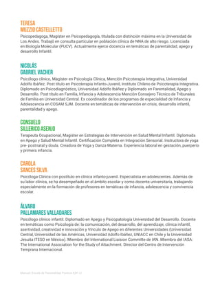 Psicopedagoga, Magíster en Psicopedagogía, titulada con distinción máxima en la Universidad de
Los Andes. Trabajó en consulta particular en población clínica de NNA de alto riesgo. Licenciada
en Biología Molecular (PUCV). Actualmente ejerce docencia en temáticas de parentalidad, apego y
desarrollo Infantil.
Psicóloga Clínica con postítulo en clínica infanto-juvenil. Especialista en adolescentes. Además de
su labor clínica, se ha desempeñado en el ámbito escolar y como docente universitaria, trabajando
especialmente en la formación de profesores en temáticas de infancia, adolescencia y convivencia
escolar.
Teresa
Muzzio Castelletto
Carola
Sances Silva
Psicólogo clínico, Magíster en Psicología Clínica, Mención Psicoterapia Integrativa, Universidad
Adolfo Ibáñez. Post título en Psicoterapia Infanto-Juvenil, Instituto Chileno de Psicoterapia Integrativa.
Diplomado en Psicodiagnóstico, Universidad Adolfo Ibáñez y Diplomado en Parentalidad, Apego y
Desarrollo. Post título en Familia, Infancia y Adolescencia Mención Consejero Técnico de Tribunales
de Familia en Universidad Central. Ex coordinador de los programas de especialidad de Infancia y
Adolescencia en COSAM SJM. Docente en temáticas de intervención en crisis, desarrollo infantil,
parentalidad y apego.
Nicolás
Gabriel Vacher
Terapeuta Ocupacional, Magister en Estrategias de Intervención en Salud Mental Infantil. Diplomada
en Apego y Salud Mental Infantil. Certificación Completa en Integración Sensorial. Instructora de yoga
pre- postnatal y doula. Creadora de Yoga y Danza Materna. Experiencia laboral en gestación, puerperio
y primera infancia.
Consuelo
Sillerico Asenjo
Psicólogo clínico infantil. Diplomado en Apego y Psicopatología Universidad del Desarrollo. Docente
en temáticas como Psicología de: la comunicación, del desarrollo, del aprendizaje, clínica infantil,
asertividad, creatividad e innovación y Vínculo de Apego en diferentes Universidades (Universidad
Central, Universidad de las Américas, Universidad Adolfo Ibáñez, UNIACC en Chile y la Universidad
Jesuita ITESO en México). Miembro del International Liaision Committe de IAN. Miembro del IASA:
The International Association for the Study of Attachment. Director del Centro de Intervención
Temprana Internacional.
Álvaro
Pallamares Valladares
Manual | Escala de Parentalidad Positiva E2P. v2
 