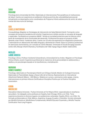 Psicólogo clínico, Profesor Asistente Extraordinario, Universidad de los Andes. Magister en Psicología
Clínica Infanto-Juvenil. Experiencia profesional en trastornos de la personalidad en adolescentes y
adultos y en psicoterapia basada en la transferencia y mentalización.
Nicolás
Labbé Arocca
Psicóloga de la Universidad de Chile. Diplomada en Intervenciones Psicoanalíticas en Instituciones
de Salud. Cuenta con experiencia en población infanto-juvenil de alta vulnerabilidad psicosocial.
Actualmente se desempeña como coordinadora de Programa Infanto-adolescente de centro de salud
mental del área norte de Santiago.
Sara
Graham
Fonoaudióloga, Magíster en Estrategias de Intervención de Salud Mental Infantil. Formación como
consejera de lactancia (academia de la leche). Experiencia en ámbito escolar en escuelas de lenguaje
y especiales. Facilitadora en programa AMAR - familia en sociedad protectora para la infancia como
parte de investigación de la Universidad del desarrollo. Profesional de apoyo en proyecto ALMA,
aprendo a leer mamá. Fundación Alma. Cuenta con 20 años de experiencia en diagnóstico prevención
y estimulación en alteraciones del habla lenguaje y alimentación infantil. Ejerce su práctica profesional
en atenciones domiciliarias y en consulta en Centro Miradas. Entrenada en Escala de apego durante
estrés ADS, Masaje infantil Shantala y Facilitadora del Taller Apego Seguro Madre -bebé (UDD).
Ada
Cabello Maturana
Psicóloga, diplomado en Psicoterapia Infantil con Enfoque Gestalt, Máster en Ecología Emocional,
Diplomada en Parentalidad, Apego y Desarrrollo de la Infancia, Representante en International
Attachment Network México - IAN México. Relatora en cursos y seminarios sobre apego, crianza,
intervenciones en primera infancia Certificada en Disciplina Positiva por la Positive Discipline
Association.
Mariana
Gómes Ramírez
Educadora Indiana University - Purdue University at Fort Wayne EEUU. especializada en enseñanza
secundaria. Ha trabajado como profesora en España, East Chicago, EEUU, y en Chile. Tiene
experiencia docente en diversos lugares con poblaciones vulneradas: España, EEUU, y en Chile. Ha
formado profesionales en Chile, México, Argentina, Uruguay, Ecuador y Colombia. Ha sido entrenada
por Mindful Schools en: Mindfulness Fundamentals, Mindful Educator Essentials, y Mindful Teacher
Certification Year-Long Program.
Korin
Maciulski
Presentación del Comité de Jueces Expertos
 