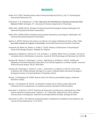 159
Abidin, R.R. (1995). Parenting Stress Index Professional Manual (3rd ed.). Lutz, FL: Psychological
Assessment Resources, Inc.
Achenbach, T. M. & Edelbrock, C. (1983). Manual for the Child Behavior Checklist and Revised Child
Behavior Profile. Burlington, VT: University of Vermont, Department of Psychiatry.
AERA, APA, y NCME (2014). Standars for Educartional & Psychological Testing. Washington, DC:
American Educational Research Association.
AERA, APA, y NCME (2018). Estándares para pruebas educativas y psicológicas. Washington, DC:
American Educational Research Association.
Aguirre, A. (2010). Prácticas de crianza y su relación con rasgos resilientes de niños y niñas. Tesis
para optar al grado de magíster en psicología. Universidad Nacional de Colombia: Colombia.
Ainsworth, M., Blehar, M., Waters, E. & Wall, S. (1978). Patterns of Attachment: A Psychological
Study of the Strange Situation. Hillsdale, NJ: Erlbaum.
Appleyard, K, Egeland, B., Dulmen, M. H. M. & Sroufe, L. A. (2005). When more is not better: The role of
cumulative risk in child behavior outcomes. Journal of Child Psychology and Psychiatry, 46, 235-245.
Aracena, M., Gómez, E., Undurraga, C., Leiva, L., Marinkovic, K. & Molina, Y. (2016). Validity and
Reliability of the Parenting Stress Index Short Form (PSI-SF) Applied to a Chilean sample. Journal of
Child and Family Studies, 25(12), 3554-3564.
Aracena, M., Undurraga, C., Gómez, E., Leiva, L., Simonsohn, A. & Navarro, P. (2012). Home Visits
to Mothers with Children Between the Ages 0 to 4 years: A Mental Health Intervention Strategy in
Emerging Countries. En Essential Notes in Psychiatry, InTech.
Barudy, J. & Dantagnan, M. (2005). Buenos tratos a la infancia: parentalidad, apego y resiliencia.
Barcelona: Gedisa.
Barudy, J. & Dantagnan, M. (2010). Los desafíos invisibles de ser madre o padre. Manual de
evaluación de las competencias y la resiliencia parental. Barcelona: Editorial Gedisa.
Bascuñán, C. & Gómez, E. (2017). Sistemas de Protección a la Infancia en Latinoamérica y Chile:
actores, desafíos y proyecciones. Capítulo 1. En I. Salvo (Ed). Adopciones en Chile: políticas,
intervenciones e investigación. Ediciones Universidad Alberto Hurtado: Santiago de Chile.
Baumrind, D. (1991). The influence of parenting style on adolescent competence and substance use.
Journal of Early Adolescence, 11(1), 56-95.
BIBLIOGRAFÍA
 
