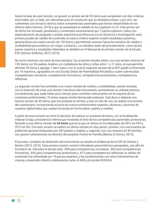 16 Capítulo I | Historia oficial de la E2P
Sobre la base de esta revisión, se generó un primer set de 93 ítems que cumpliesen con dos criterios
esenciales: por un lado, ser relevantes para el constructo que se deseaba evaluar, y por otro, ser
coherentes con el marco teórico sobre competencias parentales que hemos desarrollado en los
últimos años (Gómez, 2019) y que se presentará en detalle en los capítulos II y III. Este primer set
de ítems fue revisado, ponderado y comentado extensamente por 7 jueces expertos, todos con
especialización de posgrado y amplia experiencia profesional y/o en docencia e investigación; esta
primera prueba de validez de contenido en base a criterio experto mostró resultados positivos,
generándose una nueva versión de 130 ítems y permitiendo avanzar hacia los estudios de validez y
confiabilidad psicométrica con mayor confianza. Los detalles tanto del procedimiento, como de los
jueces expertos y resultados obtenidos se detallan en el Manual de la primera versión de la Escala
E2P (Gómez & Muñoz, 2013; 2015).
Se inició entonces una serie de tres estudios: (a) un primer estudio piloto, con una versión extensa de
130 ítems con 96 padres, madres y/o cuidadores de niños y niñas entre 1 y 17 años, el cual permitió
eliminar 55 ítems y agregar 1 ítem nuevo, con lo cual la segunda versión de la E2P quedó conformada
por 76 reactivos, agrupados en una Escala Global de Parentalidad Percibida y cuatro sub-escalas:
competencias vinculares, competencias formativas, competencias protectoras y competencias
reflexivas.
La segunda versión fue sometida a un nuevo estudio de validez y confiabilidad, siendo revisada
con la intención de crear una versión más breve del instrumento, aumentando su utilidad práctica
(considerando que suele haber poco tiempo para contestar instrumentos en la mayoría de los
contextos profesionales, 76 ítems seguía siendo demasiado extenso). Esto llevó a elaborar una
tercera versión de 42 ítems, que fue probada en terreno, y tras un año de uso, se realizó una revisión
del cuestionario, incorporando el juicio de nuevos profesionales expertos, alumnos y alumnas de
nuestros diplomados que usaban la escala en forma piloto, padres y madres.
A partir de esta revisión se tomó la decisión de realizar un aumento de ítems, con la finalidad de
mejorar la baja consistencia interna que mostraba el área de las competencias parentales protectoras,
llevando a una última versión de 54 ítems que es la que se ofrece en los Manuales de 2013 en FIPI y
2015 en FAI. Con esta versión se realizó un último estudio en dos partes: primero, con una muestra de
población general compuesta por 333 padres y madres, y segundo, con una muestra de 50 familias
con graves vulneraciones de derecho del proyecto Crecer en Familia (Muñoz & Gómez, 2015).
El proceso completo de desarrollo del instrumento se reseña en el Manual de la E2P de Gómez y
Muñoz (2013; 2015). Esta primera versión mostró indicadores psicométricos apropiados, con alfa de
Cronbach de .946 para la escala total, .898 para competencias vinculares, .860 para competencias
formativas, .845 para competencias protectoras y .817 para competencias reflexivas; la validez de
contenido fue refrendada por 14 jueces expertos, y ha correlacionado con otros instrumentos de
crianza y desarrollo infantil y adolescente como el ASQ y la escala NCFAS-G.
 
