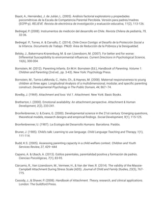 Bayot, A., Hernández, J. de Julián, L. (2005). Análisis factorial exploratorio y propiedades
psicométricas de la Escala de Competencia Parental Percibida. Versión para padres/madres
(ECPP-p). RELIEVE. Revista de electrónica de investigación y evaluación educativa, 11(2), 113-126.
Bedregal, P. (2008). Instrumentos de medición del desarrollo en Chile. Revista Chilena de pediatría, 79,
32-36.
Bedregal. P., Torres, A. & Carvallo, C. (2014). Chile Crece Contigo: el Desafío de la Protección Social a
la Infancia. Documento de Trabajo. PNUD: Área de Reducción de la Pobreza y la Desigualdad.
Belsky, J., Bakermans-Kranenburg, M. & van IJzendoorn, M. (2007). For better and for worse:
Differential Susceptibility to environmental influences. Current Directions in Psychological Science,
16(6), 300-304.
Bornstein, M. (2012). Parenting Infants. En M.H. Bornstein (Ed.), Handbook of Parenting. Volume 1:
Children and Parenting (2nd ed., pp. 3-43). New York: Psychology Press.
Bornstein, M., Tamis-LeMonda, C., Hahn, Ch., & Haynes, M. (2008). Maternal responsiveness to young
children at three ages: Longitudinal Analysis of a multidimensional, modular, and specific parenting
construct. Developmental Psychology in The Public Domain, 44, 867–74.
Bowlby, J. (1969). Attachment and loss: Vol.1. Attachment. New York: Basic Books.
Bretherton, I. (2000). Emotional availability: An attachment perspective. Attachment & Human
Development, 2(2), 233-241.
Bronfenbrenner, U. & Evans, G. (2000). Developmental science in the 21st century: Emerging questions,
theoretical models, research designs and empirical findings. Social Development, 9(1), 115-125.
Bronfenbrenner, U. (1987). La Ecología del Desarrollo Humano. Barcelona. Paidós.
Bruner, J. (1985). Child's talk: Learning to use language. Child Language Teaching and Therapy, 1(1),
111-114.
Budd, K.S. (2005). Assessing parenting capacity in a child welfare context. Children and Youth
Services Review, 27, 429–444
Capano, A. & Ubach, A. (2013). Estilos parentales, parentalidad positiva y formación de padres.
Ciencias Psicológicas, 7(1), 83-95.
Cárcamo, R., Van IJzendoorn, M., Vermeer, H., & Van der Veer, R. (2014). The validity of the Massie-
Campbell Attachment During Stress Scale (ADS). Journal of Child and Family Studies, 23(5), 767-
775.
Cassidy, J., & Shaver, P. (2008). Handbook of Attachment. Theory, research, and clinical applications.
London: The Guildford Press.
 