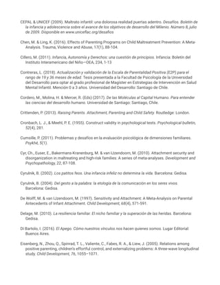 CEPAL & UNICEF (2009). Maltrato infantil: una dolorosa realidad puertas adentro. Desafíos. Boletín de
la infancia y adolescencia sobre el avance de los objetivos de desarrollo del Milenio. Número 8, julio
de 2009. Disponible en www.uniceflac.org/desafios
Chen, M. & Ling, K. (2016). Effects of Parenting Programs on Child Maltreatment Prevention: A Meta-
Analysis. Trauma, Violence and Abuse, 17(1), 88-104.
Cillero, M. (2011). Infancia, Autonomía y Derechos: una cuestión de principios. Infancia: Boletín del
Instituto Interamericano del Niño—OEA, 234, 1-13
Contreras, L. (2018). Actualización y validación de la Escala de Parentalidad Positiva (E2P) para el
rango de 19 y 36 meses de edad. Tesis presentada a la Facultad de Psicología de la Universidad
del Desarrollo para optar al grado profesional de Magíster en Estrategias de Intervención en Salud
Mental Infantil. Mención 0 a 3 años. Universidad del Desarrollo: Santiago de Chile.
Cordero, M., Molina, H. & Mercer, R. (Eds) (2017). De las Moléculas al Capital Humano. Para entender
las ciencias del desarrollo humano. Universidad de Santiago: Santiago, Chile.
Crittenden, P. (2013). Raising Parents. Attachment, Parenting and Child Safety. Routledge: London.
Cronbach, L. J., & Meehl, P. E. (1955). Construct validity in psychological tests. Psychological bulletin,
52(4), 281.
Cumsille, P. (2011). Problemas y desafíos en la evaluación psicológica de dimensiones familiares.
Psykhé, 5(1).
Cyr, Ch., Euser, E., Bakermans-Kranenburg, M. & van IJzendoorn, M. (2010). Attachment security and
disorganization in maltreating and high-risk families: A series of meta-analyses. Development and
Psychopathology, 22, 87-108.
Cyrulnik, B. (2002). Los patitos feos. Una infancia infeliz no determina la vida. Barcelona: Gedisa.
Cyrulnik, B. (2004). Del gesto a la palabra: la etología de la comunicación en los seres vivos.
Barcelona: Gedisa.
De Wolff, M. & van IJzendoorn, M. (1997). Sensitivity and Attachment: A Meta-Analysis on Parental
Antecedents of Infant Attachment. Child Development, 68(4), 571-591.
Delage, M. (2010). La resiliencia familiar. El nicho familiar y la superación de las heridas. Barcelona:
Gedisa.
Di Bartolo, I. (2016). El Apego. Cómo nuestros vínculos nos hacen quienes somos. Lugar Editorial:
Buenos Aires.
Eisenberg, N., Zhou, Q., Spinrad, T. L., Valiente, C., Fabes, R. A., & Liew, J. (2005). Relations among
positive parenting, children’s effortful control, and externalizing problems: A three-wave longitudinal
study. Child Development, 76, 1055–1071.
 