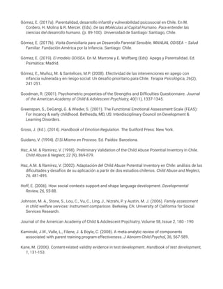 Gómez, E. (2017a). Parentalidad, desarrollo infantil y vulnerabilidad psicosocial en Chile. En M.
Cordero, H. Molina & R. Mercer. (Eds). De las Moléculas al Capital Humano. Para entender las
ciencias del desarrollo humano. (p. 89-100). Universidad de Santiago: Santiago, Chile.
Gómez, E. (2017b). Visita Domiciliaria para un Desarrollo Parental Sensible. MANUAL ODISEA – Salud
Familiar. Fundación América por la Infancia. Santiago: Chile.
Gómez, E. (2019). El modelo ODISEA. En M. Marrone y E. Wolfberg (Eds). Apego y Parentalidad. Ed.
Psimática: Madrid.
Gómez, E., Muñoz, M. & Santelices, M.P. (2008). Efectividad de las intervenciones en apego con
infancia vulnerada y en riesgo social: Un desafío prioritario para Chile. Terapia Psicológica, 26(2),
241-251.
Goodman, R. (2001). Psychometric properties of the Strengths and Difficulties Questionnaire. Journal
of the American Academy of Child & Adolescent Psychiatry, 40(11), 1337-1345.
Greenspan, S., DeGangi, G. & Wieder, S. (2001). The Functional Emotional Assessment Scale (FEAS):
For Incancy & early childhood. Bethesda, MD, US: Interdisciplinary Council on Development &
Learning Disorders.
Gross, J. (Ed.). (2014). Handbook of Emotion Regulation. The Guilford Press: New York.
Guidano, V. (1994). El Sí Mismo en Proceso. Ed. Paidós: Barcelona.
Haz, A.M. & Ramirez, V. (1998). Preliminary Validation of the Child Abuse Potential Inventory in Chile.
Child Abuse & Neglect, 22 (9), 869-879.
Haz, A.M. & Ramírez, V. (2002). Adaptación del Child Abuse Potential Inventory en Chile: análisis de las
dificultades y desafíos de su aplicación a partir de dos estudios chilenos. Child Abuse and Neglect,
26, 481-495.
Hoff, E. (2006). How social contexts support and shape language development. Developmental
Review, 26, 55-88.
Johnson, M. A., Stone, S., Lou, C., Vu, C., Ling, J., Nizrahi, P. y Austin, M. J. (2006). Family assessment
in child welfare services: Instrument comparison. Berkeley, CA: University of California for Social
Services Research.
Journal of the American Academy of Child & Adolescent Psychiatry, Volume 58, Issue 2, 180 - 190
Kaminski, J.W., Valle, L., Filene, J. & Boyle, C. (2008). A meta-analytic review of components
associated with parent training program effectiveness. J Abnorm Child Psychol, 36, 567-589.
Kane, M. (2006). Content-related validity evidence in test development. Handbook of test development,
1, 131-153.
 