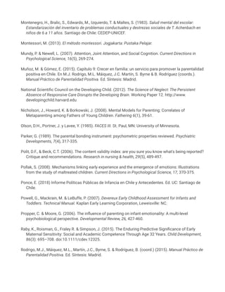 Montenegro, H., Bralic, S., Edwards, M., Izquierdo, T. & Maltes, S. (1983). Salud mental del escolar:
Estandarización del inventario de problemas conductuales y destrezas sociales de T. Achenbach en
niños de 6 a 11 años. Santiago de Chile: CEDEP-UNICEF.
Montessori, M. (2013). El método montessori. Jogjakarta: Pustaka Pelajar.
Mundy, P. & Newell, L. (2007). Attention, Joint Attention, and Social Cognition. Current Directions in
Psychological Science, 16(5), 269-274.
Muñoz, M. & Gómez, E. (2015). Capítulo 9: Crecer en familia: un servicio para promover la parentalidad
positiva en Chile. En M.J. Rodrigo, M.L. Máiquez, J.C. Martín, S. Byrne & B. Rodríguez (coords.).
Manual Práctico de Parentalidad Positiva. Ed. Síntesis: Madrid.
National Scientific Council on the Developing Child. (2012). The Science of Neglect: The Persistent
Absence of Responsive Care Disrupts the Developing Brain. Working Paper 12. http://www.
developingchild.harvard.edu
Nicholson, J., Howard, K. & Borkowski, J. (2008). Mental Models for Parenting: Correlates of
Metaparenting among Fathers of Young Children. Fathering 6(1), 39-61.
Olson, D.H., Portner, J. y Lavee, Y. (1985). FACES III. St. Paul, MN: University of Minnesota.
Parker, G. (1989). The parental bonding instrument: psychometric properties reviewed. Psychiatric
Developments, 7(4), 317-335.
Polit, D.F., & Beck, C.T. (2006). The content validity index: are you sure you know what's being reported?
Critique and recommendations. Research in nursing & health, 29(5), 489-497.
Pollak, S. (2008). Mechanisms linking early experience and the emergence of emotions: Illustrations
from the study of maltreated children. Current Directions in Psychological Science, 17, 370-375.
Ponce, E. (2018) Informe Políticas Públicas de Infancia en Chile y Antecedentes. Ed. UC: Santiago de
Chile.
Powell, G., Mackrain, M. & LeBuffe, P. (2007). Devereux Early Childhood Assessment for Infants and
Toddlers. Technical Manual. Kaplan Early Learning Corporation, Leweisville: NC.
Propper, C. & Moore, G. (2006). The influence of parenting on infant emotionality: A multi-level
psychobiological perspective. Developmental Review, 26, 427-460.
Raby, K., Roisman, G., Fraley R. & Simpson, J. (2015). The Enduring Predictive Significance of Early
Maternal Sensitivity: Social and Academic Competence Through Age 32 Years. Child Development,
86(3): 695–708. doi:10.1111/cdev.12325.
Rodrigo, M.J., Máiquez, M.L., Martín, J.C., Byrne, S. & Rodríguez, B. (coord.) (2015). Manual Práctico de
Parentalidad Positiva. Ed. Síntesis: Madrid.
 