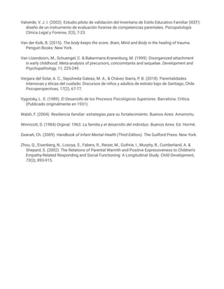 Valverde, V. J. I. (2002). Estudio piloto de validación del Inventario de Estilo Educativo Familiar (IEEF):
diseño de un instrumento de evaluación forense de competencias parentales. Psicopatología
Clínica Legal y Forense, 2(3), 7-23.
Van der Kolk, B. (2015). The body keeps the score. Brain, Mind and Body in the healing of trauma.
Penguin Books: New York.
Van IJzendoorn, M., Schuengel, C. & Bakermans-Kranenburg, M. (1999). Disorganized attachment
in early childhood: Meta-analysis of precursors, concomitants and sequelae. Development and
Psychopathology, 11, 225-249.
Vergara del Solar, A. C., Sepúlveda Galeas, M. A., & Chávez Ibarra, P. B. (2018). Parentalidades
intensivas y éticas del cuidado: Discursos de niños y adultos de estrato bajo de Santiago, Chile.
Psicoperspectivas, 17(2), 67-77.
Vygotsky, L. S. (1989). El Desarrollo de los Procesos Psicológicos Superiores. Barcelona: Crítica.
(Publicado originalmente en 1931).
Walsh, F. (2004). Resiliencia familiar: estrategias para su fortalecimiento. Buenos Aires: Amorrortu.
Winnicott, D. (1984) Orginal: 1963. La familia y el desarrollo del individuo. Buenos Aires: Ed. Hormé.
Zeanah, Ch. (2009). Handbook of Infant Mental Health (Third Edition). The Guilford Press: New York.
Zhou, Q., Eisenberg, N., Losoya, S., Fabers, R., Reiser, M., Guthrie, I., Murphy, B., Cumberland, A. &
Shepard, S. (2002). The Relations of Parental Warmth and Positive Expressiveness to Children's
Empathy-Related Responding and Social Functioning: A Longitudinal Study. Child Development,
73(3), 893-915.
 