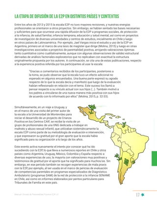 Manual | Escala de Parentalidad Positiva E2P. v2
17
Entre los años de 2013 y 2015 la escala E2P no tuvo mayores revisiones, y nuestras energías
profesionales se orientaron a otros proyectos. Sin embargo, se habían sentado las bases necesarias
y suficientes para que ocurriese una rápida difusión de la E2P a programas sociales, de protección
a la infancia, de salud familiar, infancia temprana, educación y salud mental, así como en proyectos
de investigación de diversas universidades y centros de estudios, inicialmente en Chile y luego
en otros países de Latinoamérica. Por ejemplo, Jael Vargas inicia el estudio y uso de la E2P en
Argentina, primero en el marco de una tesis de magíster que dirige (Molina, 2015) y luego en otras
investigaciones asociadas a proyectos de parentalidad positiva, arrojando valoraciones óptimas
tanto cuantitativa como cualitativamente, aunque con algunas observaciones de validez estructural
derivadas de análisis factoriales exploratorios que no replicaban con exactitud la estructura
originalmente propuesta por los autores. A continuación, se cita una de estas publicaciones, respecto
a la experiencia positiva referida por los participantes al usar la escala:
“Gracias a comentarios recibidos de los participantes, posteriores a
la toma, se pudo observar que la escala tuvo un efecto adicional no
esperado en algunos encuestados. Una buena parte expresó su agrado
respecto de lo que la escala decía y manifestó que luego de la evaluación
habían reflexionado en relación con el tema. Este suceso los llamó a
pensar respecto a su vínculo actual con sus hijos (…). También motivó a
los padres a vincularse de una nueva manera más positiva con sus hijos
de acuerdo con lo informado por ellos” (Molina, 2015, p. 32-33).
Simultáneamente, en un viaje a Uruguay, y
en el marco de una visita del primer autor de
la escala a la Universidad de Montevideo para
iniciar el desarrollo de un proyecto de Crianza
Positiva en los Centros CAIF, se recibe la visita de un
grupo de profesionales de una ONG dedicada a trabajar en
maltrato y abuso sexual infantil, que utilizaban sistemáticamente la
escala E2P como parte de su metodología de evaluación e intervención,
y que expresaron su gratitud por el gran aporte que la escala había
significado para su organización a lo largo de los años.
Este evento activa nuevamente el interés por conocer qué ha ido
sucediendo con la E2P, lo que lleva a numerosos reportes en Chile y otros
países como Argentina, Uruguay, México, Colombia y España respecto a
diversas experiencias de uso, la mayoría con valoraciones muy positivas y
testimonios de gratitud por el aporte que ha significado para muchos/as. Sin
embargo, en ese período también se recogen experiencias de mala praxis
con la E2P, por ejemplo, al ser usada en el marco de pericias de evaluación
de competencias parentales en programas especializados de Diagnóstico
Ambulatorio (programas DAM) de la red de protección a la infancia SENAME
en Chile, así como en informes elaborados por peritos particulares para
Tribunales de Familia en este país.
La etapa de difusión de la E2P en distintos países y contextos
 