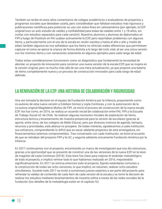 18 Capítulo I | Historia oficial de la E2P
También se recibe en esos años comentarios de colegas académicos o evaluadores de proyectos y
programas sociales que deseaban usarla, pero consideraban que faltaban estudios más rigurosos y
publicaciones científicas para potenciar su uso con estos fines en Latinoamérica (por ejemplo, la E2P
original tuvo un solo estudio de validez y confiabilidad para todas las edades entre 1 y 18 años, sin
contar con estudios separados para cada versión). Nuestros alumnos y alumnas de diplomados en
FIPI y luego de Postítulo en FAI usaban activamente la E2P, pero reportaban problemas con algunos
ítems, y particularmente con el uso de la escala en recién nacidos y hasta el año o año y medio de
edad; también algunos/as nos señalaban que los ítems no ofrecían reales diferencias que permitiesen
capturar el cómo se ejerce la crianza de forma distinta a lo largo del ciclo vital, al ser una única versión
con los mismos ítems y con variaciones solamente en algunos ejemplos para cada rango de edad.
Todas estas consideraciones funcionaron como un diagnóstico que fundamentó la necesidad de
abordar un proyecto de innovación para construir una nueva versión de la escala E2P, que se inspira en
la versión original, pero va mucho más allá de ser una mera actualización, ya que propone una batería
de ítems completamente nueva y un proceso de construcción innovador para cada rango de edad
definido.
Una vez tomada la decisión en el equipo de Fundación América por la Infancia, proponiendo como
co-autores de esta nueva versión a Esteban Gómez y Leyla Contreras, y con la autorización de la
co-autora original Magdalena Muñoz de FIPI, se inició el proceso de construcción de la nueva escala
E2P. Así fue como, en 2016, se realiza un acuerdo inicial de colaboración entre FAI, FIPI y la Escuela
de Trabajo Social UC de Chile. Se realizan algunas reuniones iniciales de exploración de ítems,
estructura teórica y levantamiento de muestra presencial para la versión de escolares (gracias al
aporte, entre otros, de los colegios de Belén Educa), pero por diversos motivos de agenda, tiempos,
recursos y prioridades, esta alianza no prospera. De todas maneras, agradecemos a cada institución
sus esfuerzos, comprendiendo lo difícil que es sacar adelante proyectos de esta envergadura, sin
financiamientos externos comprometidos. Tras conversarlo con cada institución, se tomó el acuerdo
de que se retiraban del proyecto FIPI y la UC, y seguiría adelante únicamente Fundación América por la
Infancia.
En 2017 continuamos con el proyecto, encontrando un marco de investigación que nos dio estructura,
gracias a la oportunidad que se presentó de construir una de las versiones de la nueva E2P en la tesis
de magíster de Leyla Contreras (2018). Esta tesis fue clave para mejorar el estándar metodológico
de todo el proyecto, e implicó remirar todo lo que habíamos realizado en 2016, mejorándolo
significativamente. En 2017 se reinicia entonces todo el proyecto, fijando estándares comunes a
la construcción de todas las ocho versiones, lo que implicó, en resumen, realizar ocho estudios
simultáneos. Durante todo 2017 se invitó a numerosos jueces expertos a ser parte del proyecto para
refrendar la validez de contenido de cada ítem de cada versión de la escala y se tomó la decisión de
realizar los estudios mediante levantamientos de muestra online a través de las redes sociales de la
fundación (los detalles de la metodología están en el capítulo IV).
La renovación de la E2P: una historia de colaboración y rigurosidad
 