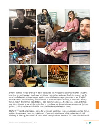 Manual | Escala de Parentalidad Positiva E2P. v2
19
Durante 2018 se inicia el análisis de datos trabajando con metodólogo externo del centro MIDE UC,
mientras se continuaba en simultáneo el inicio de los estudios restantes, desde la construcción de
cada escala, la realización de grupos focales con cuidadores/as de programas de la red SENAME,
la validación de contenido con jueces expertos, el levantamiento de muestra, el análisis de datos y
la elaboración de informes metodológicos para cada rango de edad. Como puede verse, se trató de
una tarea gigantesca, que involucró el esfuerzo y colaboración de muchísimas personas, de distintos
países, coordinadas secuencialmente, y simultáneamente, para llegar a puerto.
El año 2019 ha sido el periodo de cierre. Se terminaron las últimas versiones, se realizaron los últimos
análisis de datos y se elaboraron los últimos informes metodológicos, iniciando la redacción del
manual y el diseño y producción del curso online de capacitación en la E2P v.2. Estos cuatro años han
 
