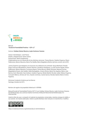 Manual
“Escala de Parentalidad Positiva – E2P v.2”
Autores: Esteban Gómez Muzzio y Leyla Contreras Yevenes
Asesor metodológico: José Pezoa
Diseño y diagramación: Karen Guerra
Ilustraciones: María Guadarrama
Colaboradores/as en el desarrollo de las distintas versiones: Teresa Muzzio, Catalina Figueroa, Álvaro
Pallamares, Marian Maureira, María Paz Badilla, María Magdalena Muñoz (primera versión de la E2P).
Jueces Expertos que trabajaron en el proceso de validación de contenido: Kyzzy Mainhard, Pamela
Araya, Francisca Montedónico, Ramiro Ramírez, Gaudencio Rodríguez, Luz del Carmen Aguilar, Álvaro
Pallamares, Marian Maureira, Constanza Baeza, Teresa Muzzio, Natali Alcántara, Mariana Gomes,
Magadalena Rosati, Ada Cabello, Stella Barbagelata, Jimena Olivera, María Paz Aguilera, María José
Barrera, Korin Maciulski, Sara Graham, Catalina Figueroa, Nikole Madrid, Nicolás Labbé, Rebeca Figueroa,
Consuelo Sillerico, Ximena de Toro, Claudia Contreras, Carola Sances, Nicolás Gabriel, María Cristina
Figueroa.
Ediciones Fundación América por la Infancia
Santiago, Octubre de 2019.
Número de registro de propiedad intelectual: A-309486
Manual Escala de Parentalidad Positiva E2P V.2 por Estéban Gómez Muzzio, Leyla Contreras Yévenes.
Se distribuye bajo una Licencia Creative Commons Atribución-NoComercial-SinDerivadas 4.0
Internacional.
Usted es libre de usar y compartir el material sin propósitos comerciales, mientras otorgue el crédito a
sus autores de manera adecuada. Usted no podrá distribuir este manual si lo transforma o modifica.
https://creativecommons.org/licenses/by-nc-nd/4.0/deed.es
 