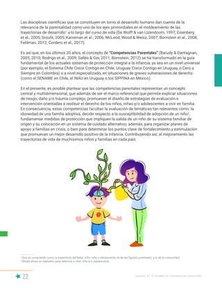22 Capítulo II | El modelo de competencias parentales
Las disciplinas científicas que se constituyen en torno al desarrollo humano dan cuenta de la
relevancia de la parentalidad como uno de los ejes primordiales en el moldeamiento de las
trayectorias de desarrollo1
a lo largo del curso de vida (De Wolff & van IJzendoorn, 1997; Eisenberg
et al., 2005; Sroufe, 2005; Karreman et al., 2006; McLeod, Wood & Weisz, 2007; Bornstein et al., 2008;
Feldman, 2012; Cordero et al., 2017).
Es así que, en los últimos 20 años, el concepto de “Competencias Parentales” (Barudy & Dantagnan,
2005, 2010; Rodrigo et al., 2009; Sallés & Ger, 2011; Bornstein, 2012) se ha transformado en la guía
fundamental de los actuales sistemas de protección integral a la infancia, ya sea en un nivel universal
(por ejemplo, el Sistema Chile Crece Contigo en Chile, Uruguay Crece Contigo en Uruguay, o Cero a
Siempre en Colombia) o a nivel especializado, en situaciones de graves vulneraciones de derecho
(como el SENAME en Chile, el INAU en Uruguay o los SIPPINA en México).
En el presente, es posible plantear que las competencias parentales representan un concepto
central y multidimensional, que además de ser el marco referencial que permite explicar situaciones
de riesgo, daño y/o trauma complejo, promueven el diseño de estrategias de evaluación e
intervención orientadas a restituir el derecho de los niños, niñas y/o adolescentes a vivir en familia.
En consecuencia, estas competencias facultan la evaluación de temáticas tan relevantes como: la
idoneidad de una familia adoptiva, decidir respecto a la susceptibilidad de adopción de un niño2
,
fundamentar medidas de protección que impliquen la salida de un niño de su sistema familiar de
origen y su colocación en un sistema de cuidado alternativo; además, para organizar planes de
apoyo a familias en crisis, o bien para determinar los puntos clave de fortalecimiento y estimulación
que promuevan un mejor desarrollo positivo de la infancia. Contribuyendo así, al mejoramiento las
trayectorias de vida de muchísimos niños y familias en cada país.
1
Que se comprende como la trayectoria del bebé, niño, niña o adolescente; la de las figuras parentales; y la de la comunidad.
2
Desde ahora en adelante, para referirse a niño, niña y/o adolescente.
 