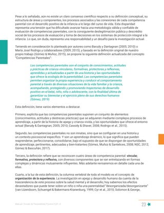 Manual | Escala de Parentalidad Positiva E2P. v2
23
Pese a lo señalado, aún no existe un claro consenso científico respecto a su definición conceptual, su
estructura de áreas y componentes, los procesos asociados y las conexiones de cada competencia
parental con el desarrollo positivo de la infancia a lo largo del curso de vida. Esta disparidad
representa una tensión que ha dificultado avanzar hacia una metodología válida y confiable de
evaluación de competencias parentales, con la consiguiente deslegitimación pública y descrédito
social de los procesos de evaluación y toma de decisiones en los sistemas de protección integral a la
infancia. Lo que, sin duda, representa una responsabilidad y un desafío para la investigación actual.
Teniendo en consideración lo planteado por autores como Barudy y Dantagnan (2005; 2010) o
María José Rodrigo y colaboradores (2009; 2015), y basado en la definición original de nuestro
propio trabajo (Gómez & Muñoz, 2015), se propone la siguiente definición actualizada del concepto
“Competencias Parentales”:
Las competencias parentales son el conjunto de conocimientos, actitudes
y prácticas de crianza vinculares, formativas, protectoras y reflexivas,
aprendidas y actualizadas a partir de una historia y las oportunidades
que ofrece la ecología de la parentalidad. Las competencias parentales
permiten organizar la propia experiencia y conducir el comportamiento
parental a través de diversas situaciones de la vida familiar y la crianza,
acompañando, protegiendo y promoviendo trayectorias de desarrollo
positivo en el bebé, niño, niña o adolescente, con la finalidad última de
garantizar su bienestar y el ejercicio pleno de sus derechos humanos
(Gómez, 2019)
Esta definición, tiene varios elementos a destacar.
Primero, explicita que las competencias parentales suponen un conjunto de elementos
(conocimientos, actitudes y destrezas prácticas) que se adquieren mediante complejos procesos de
aprendizaje, a partir de la historia de apego y crianza vivida, y las oportunidades que ofrece el entorno
actual (Barudy & Dantagnan, 2005; 2010; Cassidy & Shaver, 2008; Rodrigo et al., 2015).
Segundo, las competencias parentales no son innatas, sino que se configuran en una historia y
un contexto psicosocial específico. Y son un aprendizaje dinámico, lo que significa que pueden
reaprenderse, perfeccionarse, consolidarse, bajo el supuesto de que se dispongan de oportunidades
de aprendizaje, pertinentes, adecuadas y bien-tratantes (Gómez, Muñoz & Santelices, 2008; NSC, 2012;
Gómez & Bascuñán, 2017).
Tercero, la definición refiere que se reconocen cuatro áreas de competencia parental: vincular,
formativa, protectora y reflexiva, con diversos componentes que se van entrelazando en formas
complejas y dinámicas mutuamente influyentes. Más adelante revisaremos en detalle cada una de
ellas.
Cuarto, a la luz de esta definición, la columna vertebral de todo el modelo es el concepto de
organización de la experiencia. La investigación en apego y desarrollo humano da cuenta de la
trascendencia de este proceso sobre la salud mental y el desarrollo; hoy sabemos los efectos
devastadores que puede tener sobre un niño o niña una parentalidad “desorganizada/desorganizante”
(van IJzendoorn, Schuengel & Bakermans-Kranenburg, 1999; Cyr et al., 2010; Solomon & George,
 