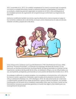 24 Capítulo II | El modelo de competencias parentales
Estas interacciones cotidianas son lo que Bronfenbrenner (1987; Bronfenbrenner & Evans, 2000)
denomina “Procesos Proximales”, y constituyen los engranajes del desarrollo humano. En ese
transcurrir, en esa danza de relaciones recursivas diarias, las figuras parentales se conectan con las
trayectorias o senderos de desarrollo de los niños, se entrelazan, influyen y se ven influenciadas a su
vez, acompañando, protegiendo y promoviendo un curso positivo del desarrollo (Cordero et al., 2017).
Sin embargo, la definición no estaría completa, si no considerara un horizonte ético: el fin último de
la crianza es asistir a garantizar el bienestar y ejercicio pleno de los derechos humanos del niño,
niña y/o adolescente (Rodrigo et al., 2015; Rodríguez, 2016). No sólo preservando las condiciones
y condicionantes actuales de ese estado de bienestar y ejercicio efectivo de derecho, sino también
contribuyendo a la formación de un ciudadano responsable y ético, que, en el futuro, cuente con las
herramientas necesarias que permitan garantizar un mundo más seguro y bien-tratante para una
nueva generación de personas.
2011; Lecannelier et al., 2011). Un cuidador competente en la crianza, en primer lugar, se organiza
a sí mismo, su estado emocional y mental, su posición corporal y su gestualidad, su narrativa y
su conducta, y desde esa posición organizada, se conecta con el niño o niña contribuyendo en
los complejos procesos de organización de la experiencia que conformarán sus trayectorias de
desarrollo.
Asimismo, la definición también nos remite a que los efectos de la crianza se ponen en juego en
los momentos cotidianos de la vida familiar, en el qué y cómo interactuamos en cada uno de esos
instantes sencillos y propios de la vida diaria.
 