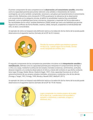 Manual | Escala de Parentalidad Positiva E2P. v2
27
El primer componente de esta competencia es la observación y el conocimiento sensible, entendido
como la capacidad parental para prestar atención a las señales e interpretarlas de manera
contingente, así como también comprender, reconocer y actualizar permanentemente el conocimiento
sobre el niño. Referentes como Ainsworth (1978) ya pensaron la relevancia de la observación
y el conocimiento en la categoría vincular, al definir la sensibilidad materna (hoy sensibilidad
parental), como la habilidad para tomar conciencia, interpretar y responder de forma adecuada a
las necesidades de los niños; también Bretherton (2000) añade que sería una habilidad que permite
negociar los conflictos de forma flexible, creativa, cálida, tranquila, aceptando la individualidad del
niño, es decir, conociéndolo.
Un ejemplo de cómo se traspasó esta definición teórica a la redacción de los ítems de la escala puede
observarse en el siguiente reactivo (tomado de la E2P de 0-3 meses):
Percibo las nuevas señales que empieza a generar
mi hijo/a (ej., cuando sigue con la mirada, sonrisa
social, búsqueda de sonidos, etc.)
Logro comprender los miedos propios de la edad
de mi hijo/a (ej., cuando teme a la oscuridad, a
extraños, a monstruos, a animales, al agua, a
disfraces, etc.)
El segundo componente de las competencias parentales vinculares es la interpretación sensible o
mentalización, definido como la capacidad parental para interpretar el comportamiento del hijo/a
o niño a su cargo, mediante la atribución de estados mentales (creencias, sentimientos, actitudes,
deseos) respecto a la conducta observada en el niño/a y claves del contexto en que dicha conducta
tiene lugar (Fonagy, Steele, Moran, Steele & Higgit, 1991). Esta capacidad favorece en el niño el
autoconocimiento de sus propios estados mentales, emociones y conductas y las de los demás
(Fonagy y Target, 1997; Fonagy, 1999; Mundy y Newell 2007; Meltzoff, 2011).
Un ejemplo de cómo se traspasó esta definición teórica a la redacción de los ítems de la escala puede
observarse en el siguiente reactivo (tomado de la E2P de 19-36 meses):
 