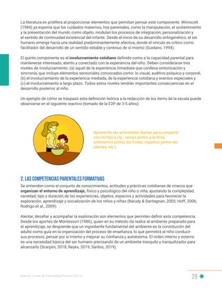 Manual | Escala de Parentalidad Positiva E2P. v2
29
La literatura es prolífera al proporcionar elementos que permitan pensar este componente. Winnicott
(1984) ya exponía que los cuidados maternos, hoy parentales, como la manipulación, el sostenimiento
y la presentación del mundo como objeto, modulan los procesos de integración, personalización y
el sentido de continuidad existencial del infante. Desde el inicio de su desarrollo ontogenético, el ser
humano emerge hacia una realidad predominantemente afectiva, donde el vínculo es crítico como
facilitador del desarrollo de un sentido estable y continuo de sí mismo (Guidano, 1994).
El quinto componente es el involucramiento cotidiano definido como a la capacidad parental para
mantenerse interesado, atento y conectado con la experiencia del niño. Deben considerarse tres
niveles de involucramiento: (a) aquel de la experiencia inmediata que conlleva sintonización y
sincronía, que incluye elementos sensoriales convocados como: lo visual, auditivo psíquico y corporal,
(b) el involucramiento de la experiencia mediada, de la experiencia cotidiana y eventos especiales y
(c) el involucramiento a largo plazo. Todos estos niveles tendrán importantes consecuencias en el
desarrollo posterior al niño.
Un ejemplo de cómo se traspasó esta definición teórica a la redacción de los ítems de la escala puede
observarse en el siguiente reactivo (tomado de la E2P de 3-5 años):
Aprovecho las actividades diarias para compartir
con mi hijo/a (ej., vamos juntos a la feria,
ordenamos juntos las frutas, regamos juntos las
plantas, etc.)
Se entienden como el conjunto de conocimientos, actitudes y prácticas cotidianas de crianza que
organizan el entorno de aprendizaje, físico y psicológico del niño o niña, ajustando la complejidad,
variedad, tipo y duración de las experiencias, objetos, espacios y actividades para favorecer la
exploración, aprendizaje y socialización de los niños y niñas (Barudy & Dantagnan, 2005; Hoff, 2006;
Rodrigo et al., 2009).
Alentar, desafiar y acompañar la exploración son elementos que permiten definir esta competencia.
Desde los aportes de Montessori (1986), quien en su método da realce al ambiente preparado para
el aprendizaje, se desprende que un ingrediente fundamental del ambiente es la constitución del
adulto como guía en la organización del proceso de enseñanza, lo que permitirá al niño conducir
sus procesos, pensar por sí mismo y mejorar su confianza y autoestima. El orden interno y externo
es una necesidad básica del ser humano precisando de un ambiente tranquilo y tranquilizador para
alcanzarlo (Scarpini, 2018; Reyes, 2019; Santos, 2019).
2. LAS COMPETENCIAS PARENTALES formativas
 