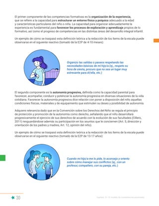 30 Capítulo II | El modelo de competencias parentales
El primer componente de las competencias formativas es la organización de la experiencia,
que se refiere a la capacidad para estructurar un entorno físico y psíquico adecuado a la edad
y características particulares del niño o niña. La capacidad para organizar adecuadamente la
experiencia es fundamental para favorecer los procesos de exploración y aprendizaje propios de lo
formativo, así como el progreso de competencias en las distintas áreas del desarrollo integral infantil.
Un ejemplo de cómo se traspasó esta definición teórica a la redacción de los ítems de la escala puede
observarse en el siguiente reactivo (tomado de la E2P de 4-10 meses):
El segundo componente es la autonomía progresiva, definida como la capacidad parental para
favorecer, acompañar, conducir y potenciar la autonomía progresiva en diversas situaciones de la vida
cotidiana. Favorecer la autonomía progresiva dice relación con poner a disposición del niño aquellas
condiciones físicas, materiales y de equipamiento que estimulen su deseo y posibilidad de autonomía.
Adquiere relevancia dado que en la Convención sobre los Derechos del Niño se regula el principio
de protección y promoción de la autonomía como derecho, señalando que el niño desarrollará
progresivamente el ejercicio de sus derechos de acuerdo con la evolución de sus facultades (Cillero,
2011) resguardándose además su participación en los asuntos que le conciernen (Art. 5, dirección y
orientación de los padres y madres, Art. 12, opinión del niño).
Un ejemplo de cómo se traspasó esta definición teórica a la redacción de los ítems de la escala puede
observarse en el siguiente reactivo (tomado de la E2P de 13-17 años):
Organizo las salidas o paseos respetando las
necesidades básicas de mi hijo/a (ej., respeto su
hora de siesta, procuro que no sea un lugar muy
estresante para él/ella, etc.)
Cuando mi hijo/a me lo pide, lo aconsejo y oriento
sobre cómo manejar sus conflictos (ej., con un
profesor, compañero, con su pareja, etc.)
 