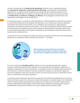 Manual | Escala de Parentalidad Positiva E2P. v2
31
Un tercer componente es la mediación del aprendizaje, definida como la capacidad parental
para favorecer la exploración y el descubrimiento del mundo, y la integración de aprendizajes
significativos. La organización de la experiencia, el desarrollo de la autonomía progresiva y la
mediación del aprendizaje en la práctica son matices del mismo proceso de crianza, que utiliza
el modelamiento, la mediación, el diálogo y la reflexión como pedagogía cotidiana frente a las
experiencias, actividades y vivencias del niño/a.
El componente alude al concepto de andamiaje (Brunner, 1985) desarrollado a partir del concepto de
la zona de desarrollo próximo de Vygotsky. El andamiaje es una metáfora que implica la utilización
de andamios por parte de quien enseña, y en la medida en que el aprendiz va adquiriendo las
enseñanzas, los andamios pueden ser removidos. En este caso la mediación parental implica conocer
el actual estado de competencia de los niños y propiciar el aprendizaje que suponga avanzar hacia
la zona de desarrollo próximo. Ello implica el desarrollo de la competencia vincular de observación y
conocimiento sensible del niño.
Un ejemplo de cómo se traspasó esta definición teórica a la redacción de los ítems de la escala puede
observarse en el siguiente reactivo (tomado de la E2P de 11-18 meses):
El cuarto componente, disciplina positiva, definida como la capacidad parental para regular y
conducir el comportamiento del niño mediante el uso preferente de la anticipación, explicación, el
ejemplo, la negociación, la toma de perspectiva. La disciplina positiva es respetuosa de los derechos
de la infancia y no intenta controlar la conducta mediante el castigo si no que permite regular las
emociones mediante la educación de estas mismas, de manera que promueve un desarrollo humano
ético y la colaboración más que la obediencia.
La disciplina positiva adquiere relevancia en la propuesta del cambio de paradigma hacia los buenos
tratos a la infancia, pues se ha visto que los malos tratos generan un impacto negativo en el desarrollo
infantil. Diversos estudios demuestran por ejemplo que los niños que han recibido castigos físicos
presentan dificultades de aprendizaje, mayor incidencia de problemas de salud mental y mayores
probabilidades de presentar conflictos con la ley en edades adultas (Gershoff, 2002).
Sigo los juegos de causa-efecto que me propone
(ej., cuando lanza las llaves al suelo las recojo una y
otra vez, busco los objetos que él/ella esconde, etc.)
 
