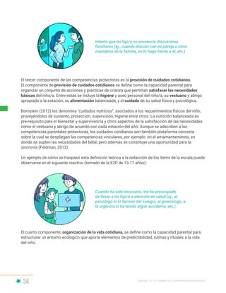 34 Capítulo II | El modelo de competencias parentales
Intento que mi hijo/a no presencie discusiones
familiares (ej., cuando discuto con mi pareja u otros
miembros de la familia, no lo hago frente a él, etc.)
El tercer componente de las competencias protectoras es la provisión de cuidados cotidianos.
El componente de provisión de cuidados cotidianos se define como la capacidad parental para
organizar un conjunto de acciones y prácticas de crianza que permitan satisfacer las necesidades
básicas del niño/a. Entre estas se incluye la higiene y aseo personal del niño/a, su vestuario y abrigo
apropiado a la estación, su alimentación balanceada, y el cuidado de su salud física y psicológica.
Bornstein (2012) los denomina “cuidados nutricios”, asociados a los requerimientos físicos del niño,
proveyéndolos de sustento, protección, supervisión, higiene entre otros. La nutrición balanceada es
pre-requisito para el bienestar y supervivencia y otros aspectos de la satisfacción de las necesidades
como el vestuario y abrigo de acuerdo con cada estación del año. Aunque se adscriben a las
competencias parentales protectoras, los cuidados cotidianos son también plataforma concreta
sobre la cual se despliegan las competencias vinculares, por ejemplo: en el amamantamiento, en
donde se suplen las necesidades del bebé, pero además se constituye una oportunidad para la
sincronía (Feldman, 2012).
Un ejemplo de cómo se traspasó esta definición teórica a la redacción de los ítems de la escala puede
observarse en el siguiente reactivo (tomado de la E2P de 13-17 años):
El cuarto componente, organización de la vida cotidiana, se define como la capacidad parental para
estructurar un entorno ecológico que aporte elementos de predictibilidad, rutinas y rituales a la vida
del niño.
Cuando ha sido necesario, me he preocupado
de llevar a mi hijo/a a atención en salud (ej., al
psicólogo si lo derivan del colegio, al ginecólogo, a
la urgencia si ha tenido algún accidente, etc.)
 
