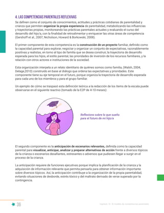 36 Capítulo II | El modelo de competencias parentales
Se definen como el conjunto de conocimientos, actitudes y prácticas cotidianas de parentalidad y
crianza que permiten organizar la propia experiencia de parentalidad, metabolizando las influencias
y trayectorias propias, monitoreando las prácticas parentales actuales y evaluando el curso del
desarrollo del hijo/a, con la finalidad de retroalimentar y enriquecer las otras áreas de competencia
(Gershoff et al., 2007; Nicholson, Howard & Borkowski, 2008).
El primer componente de esta competencia es la construcción de un proyecto familiar, definido como
la capacidad parental para explorar, negociar y organizar un conjunto de expectativas, razonablemente
positivas y realistas, en torno al tipo de familia que se desea construir, la trayectoria de desarrollo
esperada para los hijos, el estilo parental, las prioridades de inversión de los recursos familiares, y la
relación con otros actores e instituciones de la sociedad.
Esta organización interpela a un relato identitario de quiénes somos como familia, (Walsh, 2004;
Delage,2010) construido en base al diálogo que ordena las expectativas y prioridades. Este
componente tiene su eje temporal en el futuro, porque organiza la trayectoria de desarrollo esperada
para cada uno de los miembros y para el grupo familiar.
Un ejemplo de cómo se traspasó esta definición teórica a la redacción de los ítems de la escala puede
observarse en el siguiente reactivo (tomado de la E2P de 4-10 meses):
El segundo componente es la anticipación de escenarios relevantes, definida como la capacidad
parental para visualizar, anticipar, analizar y preparar alternativas de acción frente a diversos tópicos
de la crianza o escenarios desafiantes, estresantes o adversos que pudiesen llegar a surgir en el
proceso de la crianza.
La anticipación requiere de funciones ejecutivas porque implica la planificación de la crianza y la
adquisición de información relevante que permita pensarla para obtener información importante
sobre diversos tópicos. Así, la anticipación contribuye a la organización de la propia parentalidad,
evitando situaciones de desborde, estrés tóxico y del maltrato derivado de verse superado por la
contingencia.
4. LAS COMPETENCIAS PARENTALES REFLEXIVAS
Reflexiono sobre lo que sueño
para el futuro de mi hijo/a
 