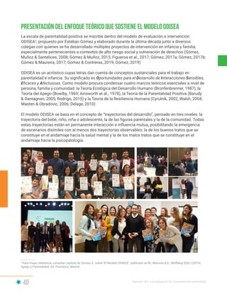 40 Capítulo III | La evaluación de competencias parentales
Presentación del enfoque teórico que sostiene el Modelo ODISEA
La escala de parentalidad positiva se inscribe dentro del modelo de evaluación e intervención
ODISEA3
, propuesto por Esteban Gómez y elaborado durante la última década junto a diversos
colegas con quienes se ha desarrollado múltiples proyectos de intervención en infancia y familia,
especialmente pertenecientes a contextos de alto riesgo social y vulneración de derechos (Gómez,
Muñoz & Santelices, 2008; Gómez & Muñoz, 2015; Figueroa et al., 2017; Gómez, 2017a; Gómez, 2017b;
Gómez & Maureira, 2017; Gómez & Contreras, 2019; Gómez, 2019)
ODISEA es un acróstico cuyas letras dan cuenta de conceptos sustanciales para el trabajo en
parentalidad e infancia. Su significado es Oportunidades para el Desarrollo de Interacciones Sensibles,
Eficaces y Afectuosas. Como modelo procura condensar cuatro marcos teóricos esenciales a nivel de
persona, familia y comunidad: la Teoría Ecológica del Desarrollo Humano (Bronfenbrenner, 1987), la
Teoría del Apego (Bowlby, 1969; Ainsworth et al., 1978), la Teoría de la Parentalidad Positiva (Barudy
& Dantagnan, 2005; Rodrigo, 2015) y la Teoría de la Resiliencia Humana (Cyrulnik, 2002, Walsh, 2004;
Masten & Obradovic, 2006; Delage, 2010).
El modelo ODISEA se basa en el concepto de “trayectorias del desarrollo”, pensado en tres niveles: la
trayectoria del bebé, niño, niña o adolescente, la de las figuras parentales y la de la comunidad. Todas
estas trayectorias están en permanente interacción e influencia mutua, posibilitando la emergencia
de escenarios disímiles con al menos dos trayectorias observables: la de los buenos tratos que se
constituye en el andamiaje hacia la salud mental y la de los malos tratos que se constituye en el
andamiaje hacia la psicopatología.
3
Para mayor referencia, consultar capítulo de Gómez, E. sobre “El Modelo ODISEA”, publicado en M., Marrone & E., Wolfberg (Eds.) (2019).
Apego y Parentalidad. Ed. Psimática: Madrid.
 