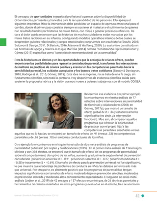 Manual | Escala de Parentalidad Positiva E2P. v2
41
El concepto de oportunidades interpela al profesional a pensar sobre la disponibilidad de
circunstancias pertinentes y honestas para la recuperabilidad de las personas. Ello apareja el
siguiente imperativo ético: la intervención debe posibilitar un espacio de apertura emocional para el
cambio, donde el primer paso consiste siempre en sostener el malestar y el sufrimiento de quienes
han resultado heridos por historias de malos tratos, con miras a generar procesos reflexivos. De
cara al dolor queda reconocer que las historias de muchos cuidadores están marcadas por los
malos tratos recibidos en su infancia, configurando modelos operativos internos de los cuales se
desprenden guiones relacionales y cargas emocionales congruentes con esa historia (Sroufe, 2005;
Solomon & George, 2011; Di Bartolo, 2016; Marrone & Wolfberg, 2020). Lo sustantivo constituido en
las historias de apego y crianza es lo que Marrone (2014) nomina “constelación representacional” y
Gómez (2019) especifica como “constelación representacional de la parentalidad”
Pero la historia no es destino y en las oportunidades que la ecología de crianza ofrece, pueden
encontrarse las posibilidades para reparar la constelación parental, transformar las interacciones
de maltrato en prácticas de crianza positiva y avanzar en las competencias parentales hacia la
sensibilidad parental, los cuidados apropiados y los buenos tratos cotidianos (Barudy & Dantagnan,
2010; Rodrigo et al., 2015; Gómez, 2019). Esta idea no es ingenua, no se trata de una fe ciega, sin
fundamento científico, sino todo lo contrario. Hoy disponemos de evidencia científica sólida para
sostener la propuesta teórica y la visión que nos mueve a quienes trabajamos con el modelo ODISEA.
Revisemos esa evidencia. Un primer ejemplo
lo encontramos en el meta-análisis de 77
estudios sobre intervenciones en parentalidad
de Kaminski y colaboradores (2008, en
Gómez, 2017a), que mostró un tamaño de
efecto global de d = .34 y estadísticamente
significativo (es decir, ¡la intervención
funciona!). Más aún, al comparar aquellos
programas que ofrecían la oportunidad
de practicar con el propio hijo/a las
competencias parentales enseñadas versus
aquellos que no lo hacían, se encontró un tamaño de efecto de .91 (versus .33) en competencias
parentales y de .69 (versus .18) en síntomas conductuales de los niños.
Otro ejemplo lo encontramos en el siguiente estudio de dos meta-análisis de programas de
parentalidad publicado por Leijten y colaboradores (2019). En el primer meta-análisis de 154 ensayos
clínicos y con 398 efectos, se encontró que el tamaño de efecto de los programas de parentalidad
sobre el comportamiento disruptivo de los niños, aumenta gradualmente según el nivel de prevención
considerado (prevención universal d = - 0.21, prevención selectiva d = - 0.27, prevención indicada d =
- 0.55) y tratamiento (d = - 0.69). El tamaño de efecto para la prevención universal no fue significativo,
lo que muestra que el abordaje de problemas de conducta en niños/as debiese ser enfocado más
que universal. Por otra parte, es altamente positivo que los programas de parentalidad tengan
impactos significativos con tamaños de efecto moderado-bajo en prevención selectiva, moderados
en prevención indicada y moderado-altos en tratamiento especializado. El segundo de estos meta-
análisis (Leijten et al., 2019) de 42 ensayos y 157 efectos encontró que, de 26 técnicas parentales y
herramientas de crianza enseñadas en estos programas y evaluadas en el estudio, tres se asociaron
 