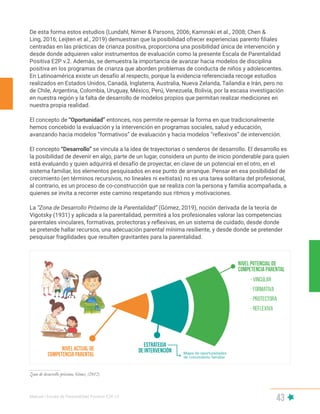 Manual | Escala de Parentalidad Positiva E2P. v2
43
De esta forma estos estudios (Lundahl, Nimer & Parsons, 2006; Kaminski et al., 2008; Chen &
Ling, 2016; Leijten et al., 2019) demuestran que la posibilidad ofrecer experiencias parento filiales
centradas en las prácticas de crianza positiva, proporciona una posibilidad única de intervención y
desde donde adquieren valor instrumentos de evaluación como la presente Escala de Parentalidad
Positiva E2P v.2. Además, se demuestra la importancia de avanzar hacia modelos de disciplina
positiva en los programas de crianza que aborden problemas de conducta de niños y adolescentes.
En Latinoamérica existe un desafío al respecto, porque la evidencia referenciada recoge estudios
realizados en Estados Unidos, Canadá, Inglaterra, Australia, Nueva Zelanda, Tailandia e Irán, pero no
de Chile, Argentina, Colombia, Uruguay, México, Perú, Venezuela, Bolivia, por la escasa investigación
en nuestra región y la falta de desarrollo de modelos propios que permitan realizar mediciones en
nuestra propia realidad.
El concepto de “Oportunidad” entonces, nos permite re-pensar la forma en que tradicionalmente
hemos concebido la evaluación y la intervención en programas sociales, salud y educación,
avanzando hacia modelos “formativos” de evaluación y hacia modelos “reflexivos” de intervención.
El concepto “Desarrollo” se vincula a la idea de trayectorias o senderos de desarrollo. El desarrollo es
la posibilidad de devenir en algo, parte de un lugar, considera un punto de inicio ponderable para quien
está evaluando y quien adquirirá el desafío de proyectar, en clave de un potencial en el otro, en el
sistema familiar, los elementos pesquisados en ese punto de arranque. Pensar en esa posibilidad de
crecimiento (en términos recursivos, no lineales ni exitistas) no es una tarea solitaria del profesional,
al contrario, es un proceso de co-construcción que se realiza con la persona y familia acompañada, a
quienes se invita a recorrer este camino respetando sus ritmos y motivaciones.
La “Zona de Desarrollo Próximo de la Parentalidad” (Gómez, 2019), noción derivada de la teoría de
Vigotsky (1931) y aplicada a la parentalidad, permitirá a los profesionales valorar las competencias
parentales vinculares, formativas, protectoras y reflexivas, en un sistema de cuidado, desde donde
se pretende hallar recursos, una adecuación parental mínima resiliente, y desde donde se pretender
pesquisar fragilidades que resulten gravitantes para la parentalidad.
Zona de desarrollo próximo, Gómez (2012)
 