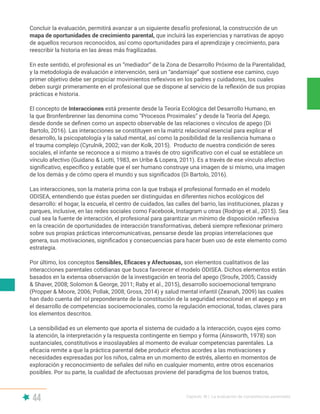 44 Capítulo III | La evaluación de competencias parentales
Concluir la evaluación, permitirá avanzar a un siguiente desafío profesional, la construcción de un
mapa de oportunidades de crecimiento parental, que incluirá las experiencias y narrativas de apoyo
de aquellos recursos reconocidos, así como oportunidades para el aprendizaje y crecimiento, para
reescribir la historia en las áreas más fragilizadas.
En este sentido, el profesional es un “mediador” de la Zona de Desarrollo Próximo de la Parentalidad,
y la metodología de evaluación e intervención, será un “andamiaje” que sostiene ese camino, cuyo
primer objetivo debe ser propiciar movimientos reflexivos en los padres y cuidadores, los cuales
deben surgir primeramente en el profesional que se dispone al servicio de la reflexión de sus propias
prácticas e historia.
El concepto de Interacciones está presente desde la Teoría Ecológica del Desarrollo Humano, en
la que Bronfenbrenner las denomina como “Procesos Proximales” y desde la Teoría del Apego,
desde donde se definen como un aspecto observable de las relaciones o vínculos de apego (Di
Bartolo, 2016). Las interacciones se constituyen en la matriz relacional esencial para explicar el
desarrollo, la psicopatología y la salud mental, así como la posibilidad de la resiliencia humana o
el trauma complejo (Cyrulnik, 2002; van der Kolk, 2015). Producto de nuestra condición de seres
sociales, el infante se reconoce a si mismo a través de otro significativo con el cual se establece un
vínculo afectivo (Guidano & Liotti, 1983, en Uribe & Lopera, 2011). Es a través de ese vínculo afectivo
significativo, específico y estable que el ser humano construye una imagen de si mismo, una imagen
de los demás y de cómo opera el mundo y sus significados (Di Bartolo, 2016).
Las interacciones, son la materia prima con la que trabaja el profesional formado en el modelo
ODISEA, entendiendo que éstas pueden ser distinguidas en diferentes nichos ecológicos del
desarrollo: el hogar, la escuela, el centro de cuidados, las calles del barrio, las instituciones, plazas y
parques, inclusive, en las redes sociales como Facebook, Instagram u otras (Rodrigo et al., 2015). Sea
cual sea la fuente de interacción, el profesional para garantizar un mínimo de disposición reflexiva
en la creación de oportunidades de interacción transformativas, deberá siempre reflexionar primero
sobre sus propias prácticas intercomunicativas, pensarse desde las propias interrelaciones que
genera, sus motivaciones, significados y consecuencias para hacer buen uso de este elemento como
estrategia.
Por último, los conceptos Sensibles, Eficaces y Afectuosas, son elementos cualitativos de las
interacciones parentales cotidianas que busca favorecer el modelo ODISEA. Dichos elementos están
basados en la extensa observación de la investigación en teoría del apego (Sroufe, 2005; Cassidy
& Shaver, 2008; Solomon & George, 2011; Raby et al., 2015), desarrollo socioemocional temprano
(Propper & Moore, 2006; Pollak, 2008; Gross, 2014) y salud mental infantil (Zeanah, 2009) las cuales
han dado cuenta del rol preponderante de la constitución de la seguridad emocional en el apego y en
el desarrollo de competencias socioemocionales, como la regulación emocional, todas, claves para
los elementos descritos.
La sensibilidad es un elemento que aporta el sistema de cuidado a la interacción, cuyos ejes como
la atención, la interpretación y la respuesta contingente en tiempo y forma (Ainsworth, 1978) son
sustanciales, constitutivos e insoslayables al momento de evaluar competencias parentales. La
eficacia remite a que la práctica parental debe producir efectos acordes a las motivaciones y
necesidades expresadas por los niños, calma en un momento de estrés, aliento en momentos de
exploración y reconocimiento de señales del niño en cualquier momento, entre otros escenarios
posibles. Por su parte, la cualidad de afectuosas proviene del paradigma de los buenos tratos,
 