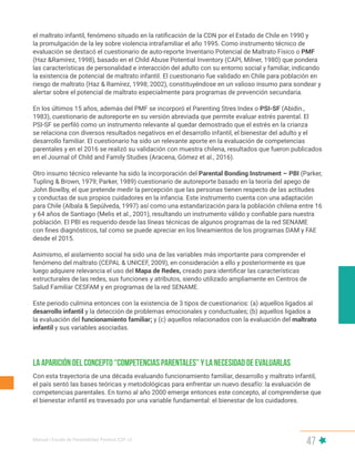 Manual | Escala de Parentalidad Positiva E2P. v2
47
Con esta trayectoria de una década evaluando funcionamiento familiar, desarrollo y maltrato infantil,
el país sentó las bases teóricas y metodológicas para enfrentar un nuevo desafío: la evaluación de
competencias parentales. En torno al año 2000 emerge entonces este concepto, al comprenderse que
el bienestar infantil es travesado por una variable fundamental: el bienestar de los cuidadores.
La aparición del concepto “Competencias Parentales” y la necesidad de evaluarlas
el maltrato infantil, fenómeno situado en la ratificación de la CDN por el Estado de Chile en 1990 y
la promulgación de la ley sobre violencia intrafamiliar el año 1995. Como instrumento técnico de
evaluación se destacó el cuestionario de auto-reporte Inventario Potencial de Maltrato Físico o PMF
(Haz &Ramírez, 1998), basado en el Child Abuse Potential Inventory (CAPI, Milner, 1980) que pondera
las características de personalidad e interacción del adulto con su entorno social y familiar, indicando
la existencia de potencial de maltrato infantil. El cuestionario fue validado en Chile para población en
riesgo de maltrato (Haz & Ramírez, 1998; 2002), constituyéndose en un valioso insumo para sondear y
alertar sobre el potencial de maltrato especialmente para programas de prevención secundaria.
En los últimos 15 años, además del PMF se incorporó el Parenting Stres Index o PSI-SF (Abidin.,
1983), cuestionario de autoreporte en su versión abreviada que permite evaluar estrés parental. El
PSI-SF se perfiló como un instrumento relevante al quedar demostrado que el estrés en la crianza
se relaciona con diversos resultados negativos en el desarrollo infantil, el bienestar del adulto y el
desarrollo familiar. El cuestionario ha sido un relevante aporte en la evaluación de competencias
parentales y en el 2016 se realizó su validación con muestra chilena, resultados que fueron publicados
en el Journal of Child and Family Studies (Aracena, Gómez et al., 2016).
Otro insumo técnico relevante ha sido la incorporación del Parental Bonding Instrument – PBI (Parker,
Tupling & Brown, 1979; Parker, 1989) cuestionario de autoreporte basado en la teoría del apego de
John Bowlby, el que pretende medir la percepción que las personas tienen respecto de las actitudes
y conductas de sus propios cuidadores en la infancia. Este instrumento cuenta con una adaptación
para Chile (Albala & Sepúlveda, 1997) así como una estandarización para la población chilena entre 16
y 64 años de Santiago (Melis et al., 2001), resultando un instrumento válido y confiable para nuestra
población. El PBI es requerido desde las líneas técnicas de algunos programas de la red SENAME
con fines diagnósticos, tal como se puede apreciar en los lineamientos de los programas DAM y FAE
desde el 2015.
Asimismo, el aislamiento social ha sido una de las variables más importante para comprender el
fenómeno del maltrato (CEPAL & UNICEF, 2009), en consideración a ello y posteriormente es que
luego adquiere relevancia el uso del Mapa de Redes, creado para identificar las características
estructurales de las redes, sus funciones y atributos, siendo utilizado ampliamente en Centros de
Salud Familiar CESFAM y en programas de la red SENAME.
Este periodo culmina entonces con la existencia de 3 tipos de cuestionarios: (a) aquellos ligados al
desarrollo infantil y la detección de problemas emocionales y conductuales; (b) aquellos ligados a
la evaluación del funcionamiento familiar; y (c) aquellos relacionados con la evaluación del maltrato
infantil y sus variables asociadas.
 