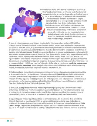 48 Capítulo III | La evaluación de competencias parentales
A nivel teórico, el año 2005 Barudy y Dantagnan publican el
libro “Los buenos tratos a la infancia” texto fundamental
para dar impulso al cambio de paradigma desde el marco
de la teoría del apego, la resiliencia y la parentalidad.
Gracias al trabajo de estos autores se da un giro
paradigmático en la concepción del bienestar infantil,
transitando del foco de los malos tratos hacia
los buenos tratos a la infancia como base para su
sano desarrollo. Paralelamente, comenzó a cobrar
relevancia los estudios y evidencia de la teoría del
apego y la resiliencia, con los trabajos pioneros
de Felipe Lecannelier, María Angélica Kotliarenco,
María Pía Santelices, Ana María Aarón, Ana María
Haz, Paula Bedregal, entre otros.
A nivel de hitos relevantes ocurridos en el país, el año 2004 se produce en la red SENAME un
proceso masivo de des-intitucionalización de niños y niñas ubicados en residencias de protección
por pobreza (UNICEF, 2005), lo que conllevó el desafío de poder realizar intervenciones desde líneas
programáticas preventivas, cuestionándose las medidas de internación o colocación en sistemas de
cuidado alternativo por causal de pobreza, y demandándose el avance hacia causales exclusivamente
asociadas a graves vulneraciones de derechos. Este doble desafío (por un lado, prevenir la internación
trabajando con las figuras parentales en las familias de los niños y niñas; y por otro, evaluar con
rigurosidad las causales de colocación en cuidado alternativo para documentar graves vulneraciones
de derechos) cimentó el camino para la exigencia de evaluar competencias parentales. Entonces, y en
el contexto de la ley 19.968 que crea los Tribunales de Familia, se comienzan a solicitar evaluaciones
de competencias parentales, en causas judiciales tales como: cuidado personal, relación directa y
regular, medidas de protección, adopción, violencia intrafamiliar, etc.
En la búsqueda de elementos técnicos que permitiesen orientar esta evaluación se pretendió utilizar
el Ackerman-Shoendorf Scale of Parent Evaluation of Custody (ASPECT), uno de los instrumentos
utilizados en Norteamérica para estos fines, que permite evaluar a los cuidadores en causas de
relación directa y regular y cuidado personal. Sin embargo, pese a las adaptaciones semánticas que
se realizaron, no fue estandarizado para la población chilena, lo que imposibilitó su uso práctico
(Martínez, Gallardo, Molina, Valdivia & Órdenes, 2010).
El año 2005, Budd publica el artículo “Assessing Parenting Capacity in a Child Welfare Context”
en la revista Children and Youth Services Review, convirtiéndose en un referente internacional para
la evaluación de competencias parentales en el ámbito forense, considerando aspectos como la
parentalidad positiva, el enfoque de la resiliencia y el modelo ecológico en la evaluación.
El siguiente paso vino de la política pública en primera infancia. En el gobierno de la presidenta
Michelle Bachelet, se constituye en 2006 la primera política intersectorial para el abordaje de
problemas de desarrollo infantil temprano: el Subsistema de Protección Integral a la Infancia Chile
Crece Contigo. La política fue implementada a partir de 2007 e institucionalizada mediante la ley
20.379 el año 2009, convirtiéndose en un hito y referente mundial para políticas públicas en primera
 