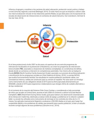 Manual | Escala de Parentalidad Positiva E2P. v2
49
infancia, al agrupar y coordinar a los sectores de salud, educación, protección social, justica y trabajo
a nivel comunal, regional y nacional (Bedregal, 2014). En este marco es que se empieza a valorar cada
vez más la evaluación vincular en las relaciones parento-filiales, lo que dará paso a la incorporación de
escalas de observación de interacciones en contextos de salud (Cárcamo, Van IJzendoorn, Vermeer &
Van der Veer, 2014).
En el área proteccional, el año 2007 se dio paso a la apertura de una serie de programas de
intervención focalizados en la prevención ambulatoria y se crean los programas de intervención
breve (modelo PIB), asociados a situaciones de mediana complejidad, no constitutivas de delitos,
desde donde se comienza a intervenir en competencias parentales. Ese mismo año se tradujo la
Escala NCFAS (North Carolina Family Assesment Scale), asociado a un proceso de profesionalización
y tecnificación de los programas sociales en Chile (Valencia & Gómez, 2010). La escala NCFAS,
que evalúa funcionamiento familiar, fue estudiada en nuestra población resultando válida, con
consistencia interna y validez de constructo para su versión en español. Por esta razón se introdujo
como instrumento de uso obligatorio desde el 2015 para la oferta ejecutada directamente por
SENAME y desde el 2016 para organismos colaboradores que otorgan oferta de cuidado alternativo y
de tipo residencial.
En el contexto de la creación del Sistema Chile Crece Contigo, y considerando el alto porcentaje
de niños que acuden al Control Sano, durante el año 2008 se comenzó a utilizar la Escala Massie
Campbell o ADS (Attachment During Stress Scale), guía para realizar una observación estandarizada
de la interacción madre-hijo, destinada a evaluar estilo de apego y problemas en la relación cuidador-
bebé. La escala fue utilizada como instrumento de tamizaje en los controles de niños de 4 a 12
meses, fue aplicada masivamente llegando a evaluarse a 200.000 díadas en el país, pero luego fue
suspendida debido a los problemas de validez que presentó para nuestra población, si bien un estudio
reciente corrigió algunos de esos problemas (Cárcamo et al., 2014).
 