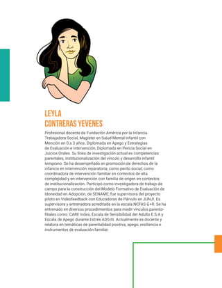 Profesional docente de Fundación América por la Infancia.
Trabajadora Social, Magíster en Salud Mental Infantil con
Mención en 0 a 3 años. Diplomada en Apego y Estrategias
de Evaluación e Intervención; Diplomada en Pericia Social en
Juicios Orales. Su línea de investigación actual es competencias
parentales, institucionalización del vínculo y desarrollo infantil
temprano. Se ha desempeñado en promoción de derechos de la
infancia en intervención reparatoria, como perito social, como
coordinadora de intervención familiar en contextos de alta
complejidad y en intervención con familia de origen en contextos
de institucionalización. Participó como investigadora de trabajo de
campo para la construcción del Modelo Formativo de Evaluación de
Idoneidad en Adopción, de SENAME; fue supervisora del proyecto
piloto en Videofeedback con Educadoras de Párvulo en JUNJI. Es
supervisora y entrenadora acreditada en la escala NCFAS G+R. Se ha
entrenado en diversos procedimientos para medir vínculos parento-
filiales como: CARE Index, Escala de Sensibilidad del Adulto E.S.A y
Escala de Apego durante Estrés ADS-III. Actualmente es docente y
relatora en temáticas de parentalidad positiva, apego, resiliencia e
instrumentos de evaluación familiar.
Leyla
Contreras Yevenes
 