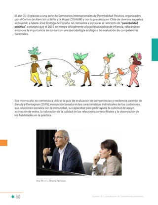 50 Capítulo III | La evaluación de competencias parentales
El año 2010 gracias a una serie de Seminarios Internacionales de Parentalidad Positiva, organizados
por el Centro de Atención al Niño y la Mujer (CEANIM) y con la presencia en Chile de diversos expertos
incluyendo a María José Rodrigo de España, se comienza a instaurar el concepto de “parentalidad
positiva”, concepto que el 2012 se integra oficialmente a la política pública de infancia, valorándose
entonces la importancia de contar con una metodología ecológica de evaluación de competencias
parentales.
Ese mismo año se comienza a utilizar la guía de evaluación de competencias y resiliencia parental de
Barudy y Dantagnan (2010), evaluación basada en las características individuales de los cuidadores,
sus relaciones sociales con la comunidad, su capacidad para pedir ayuda, la solicitud de apoyo,
activación de redes, la valoración de la calidad de las relaciones parento-filiales y la observación de
las habilidades en la práctica.
Jorge Barudy y Margorie Dantagnan
 