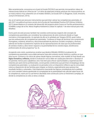 Manual | Escala de Parentalidad Positiva E2P. v2
51
Más recientemente, conocemos en el país la Escala PICCOLO, que permite microanalizar videos de
interacciones lúdicas en niños/as de 1 a 4 años de edad para evaluar prácticas de crianza positiva, en
un marco teórico muy coherente con el modelo ODISEA y la Escala E2P v2 (Roggman, Cook, Innocenti,
Jump & Christiansen, 2013).
Así, en el camino por procurar instrumentos que permitan valorar las competencias parentales, el
año 2011 se publica la primera versión de la Escala de Parentalidad Positiva E2P (Gómez & Muñoz,
2011) desarrollada en el contexto del desarrollo del proyecto piloto Crecer en Familia perteneciente a
CEANIM a cargo de la Dra. María Angélica Kotliarenco (véase el capítulo 1 de este manual para más
detalles).
Como parte de este proceso también han existido controversias respecto del concepto de
competencias parentales, por considerar las evaluaciones de este constructo desde un lugar
normativo y homogeneizante. Un ejemplo de ello es lo señalado por Vergara (2018), quien indica
que las evaluaciones de competencias parentales, “conllevan el riesgo de favorecer una comprensión
homogénea, unilateral, ahistórica y descontextualizada de prácticas sociales complejas y diversas,
además de facilitar el predominio implícito de las representaciones de clase que los profesionales
de estratos medios y altos tienen respecto a la parentalidad de los estratos bajos, beneficiarios
preferenciales de estos programas” (p. 2).
Acogiendo esta visión, quisiéramos recalcar que desde el Modelo ODISEA la evaluación de
competencias parentales nunca debe pensarse fuera del contexto social, histórico y político en que
ésta ocurre. Contrario a la crítica de operar desde lógicas normativas, este modelo se forja desde una
lógica formativa y reflexiva, donde la evaluación nunca debe ser usada para denostar o devaluar el
rol parental, menos para culpabilizar, sino más bien para ofrecer oportunidades y experiencias bien
tratantes por parte de los profesionales, construyendo condiciones que permitan el despliegue de las
competencias parentales. La evaluación es pensada como un dispositivo reflexivo que la comunidad
coloca a disposición de las familias para integrar su historia, especialmente para quienes han
resultado heridos y vulnerados. Este dispositivo trasciende las lógicas constatativas de la realidad,
así como también intenta aprehender la complejidad de la parentalidad más allá del saber-hacer de
la competencia, razón por la cual hemos abordado este constructo como un fenómeno complejo, en
donde la competencia es sólo un área a evaluar.
 