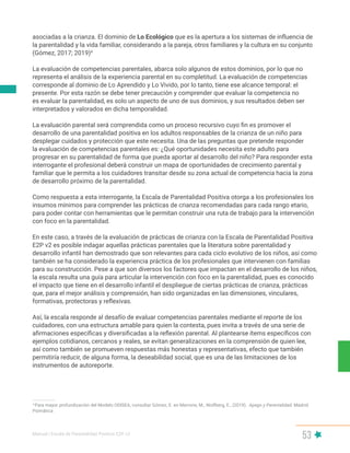 Manual | Escala de Parentalidad Positiva E2P. v2
53
asociadas a la crianza. El dominio de Lo Ecológico que es la apertura a los sistemas de influencia de
la parentalidad y la vida familiar, considerando a la pareja, otros familiares y la cultura en su conjunto
(Gómez, 2017; 2019)4
La evaluación de competencias parentales, abarca solo algunos de estos dominios, por lo que no
representa el análisis de la experiencia parental en su completitud. La evaluación de competencias
corresponde al dominio de Lo Aprendido y Lo Vivido, por lo tanto, tiene ese alcance temporal: el
presente. Por esta razón se debe tener precaución y comprender que evaluar la competencia no
es evaluar la parentalidad, es solo un aspecto de uno de sus dominios, y sus resultados deben ser
interpretados y valorados en dicha temporalidad.
La evaluación parental será comprendida como un proceso recursivo cuyo fin es promover el
desarrollo de una parentalidad positiva en los adultos responsables de la crianza de un niño para
desplegar cuidados y protección que este necesita. Una de las preguntas que pretende responder
la evaluación de competencias parentales es: ¿Qué oportunidades necesita este adulto para
progresar en su parentalidad de forma que pueda aportar al desarrollo del niño? Para responder esta
interrogante el profesional deberá construir un mapa de oportunidades de crecimiento parental y
familiar que le permita a los cuidadores transitar desde su zona actual de competencia hacia la zona
de desarrollo próximo de la parentalidad.
Como respuesta a esta interrogante, la Escala de Parentalidad Positiva otorga a los profesionales los
insumos mínimos para comprender las prácticas de crianza recomendadas para cada rango etario,
para poder contar con herramientas que le permitan construir una ruta de trabajo para la intervención
con foco en la parentalidad.
En este caso, a través de la evaluación de prácticas de crianza con la Escala de Parentalidad Positiva
E2P v2 es posible indagar aquellas prácticas parentales que la literatura sobre parentalidad y
desarrollo infantil han demostrado que son relevantes para cada ciclo evolutivo de los niños, así como
también se ha considerado la experiencia práctica de los profesionales que intervienen con familias
para su construcción. Pese a que son diversos los factores que impactan en el desarrollo de los niños,
la escala resulta una guía para articular la intervención con foco en la parentalidad, pues es conocido
el impacto que tiene en el desarrollo infantil el despliegue de ciertas prácticas de crianza, prácticas
que, para el mejor análisis y comprensión, han sido organizadas en las dimensiones, vinculares,
formativas, protectoras y reflexivas.
Así, la escala responde al desafío de evaluar competencias parentales mediante el reporte de los
cuidadores, con una estructura amable para quien la contesta, pues invita a través de una serie de
afirmaciones específicas y diversificadas a la reflexión parental. Al plantearse ítems específicos con
ejemplos cotidianos, cercanos y reales, se evitan generalizaciones en la comprensión de quien lee,
así como también se promueven respuestas más honestas y representativas, efecto que también
permitiría reducir, de alguna forma, la deseabilidad social, que es una de las limitaciones de los
instrumentos de autoreporte.
4
Para mayor profundización del Modelo ODISEA, consultar Gómez, E. en Marrone, M., Wolfberg, E., (2019). Apego y Parentalidad. Madrid.
Psimática
 