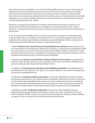 54 Capítulo III | La evaluación de competencias parentales
Cabe mencionar que la evaluación con la Escala de Parentalidad Positiva v2 como instrumento de
autoreporte no exime al profesional de utilizar otras herramientas de evaluación que provengan
de otras fuentes de información, pues esta escala otorga un elemento para la comprensión del
desarrollo de las competencias parentales desde el cuidador, pero sus resultados deben ser también
triangulados con insumos obtenidos desde otros sistemas de análisis y otras técnicas evaluativas,
como las sugeridas desde este modelo.
Asimismo, se espera que el profesional, al utilizar esta herramienta evaluativa, cumpla con los
aspectos actitudinales éticos requeridos y nombrados en el primer apartado de este capítulo,
asociados a una actitud constructiva, reflexiva y formativa que promueva emociones de apertura en
las personas.
Al ser, la escala de parentalidad positiva un insumo para evaluar competencias parentales desde
la autopercepción de los cuidadores, son necesarias tener en consideración algunas aclaraciones
respectos de las implicancias de evaluar competencias parentales (Budd, 2005). La evaluación de
competencias parentales debiese considerar los siguientes aspectos:
a) Debe centrarse en las características de la parentalidad y las relaciones padres-hijos no tanto
en la personalidad o funcionamiento cognitivo de los adultos: no interesa tanto el diagnóstico DSM,
sino cómo repercute en el niño. Razón por la cual desde el Modelo ODISEA se descarta el uso de
instrumentos técnicos de estas características y se apuesta por herramientas formativas, como la
Escala de Parentalidad Positiva y la Entrevista de Parentalidad.
b) Analizar las creencias y conocimientos evolutivo-educativos de los padres, sus expectativas
sobre los logros del hijo y sobre sus metas educativas. Este tópico se encuentra reflejado en los
reactivos y ejemplos de la Escala de Parentalidad Positiva.
c) Analizar los comportamientos educativos y las habilidades parentales que despliegan en las
actividades de la vida cotidiana. Este tópico se encuentra reflejado en los reactivos y ejemplos de
la Escala de Parentalidad Positiva.
d) Describir las fortalezas actuales de los padres y no sólo las debilidades en lo que se refiere a
las relaciones padres-hijos y a la cobertura de las necesidades específicas de los hijos. Razón por
la cual la escala de parentalidad positiva tiene como marco referencial la teoría de la resiliencia
y sus reactivos están redactados desde acciones positivas de crianza, pero dentro del rango de
respuestas también pueden ser detectadas tanto las potencialidades como las fragilidades.
e) Identificar aquellas condiciones contextuales que pudieran estar influyendo positiva o
negativamente en la capacidad parental (riesgos y apoyos con visión ecosistémica). Por este
motivo el Modelo ODISEA incluye en su batería técnica de evaluación el Mapa de Redes ODISEA y
se sugiere su uso en conjunto con esta escala en intervención familiar.
 