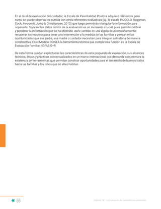 56 Capítulo III | La evaluación de competencias parentales
En el nivel de evaluación del cuidador, la Escala de Parentalidad Positiva adquiere relevancia, pero
como se puede observar es nutrida con otros referentes evaluativos (ej., la escala PICCOLO, Roggman,
Cook, Innocenti, Jump & Christiansen, 2013) que luego permitirán triangular la información para
sopesarla. Sopesar los datos dentro de la evaluación es un momento crucial, pues permite calibrar
y ponderar la información que se ha obtenido, darle sentido en una lógica de acompañamiento,
recuperar los recursos para crear una intervención a la medida de las familias y pensar en las
oportunidades que ese padre, esa madre o cuidador necesitan para integrar su historia de manera
constructiva. En el Modelo ODISEA la herramienta técnica que cumple esa función es la Escala de
Evaluación Familiar NCFAS-G+R.
De esta forma quedan explicitadas las características de esta propuesta de evaluación, sus alcances
teóricos, éticos y prácticos contextualizados en un marco internacional que demanda con premura la
existencia de herramientas que permitan construir oportunidades para el desarrollo de buenos tratos
hacia las familias y los niños que en ellas habitan.
 