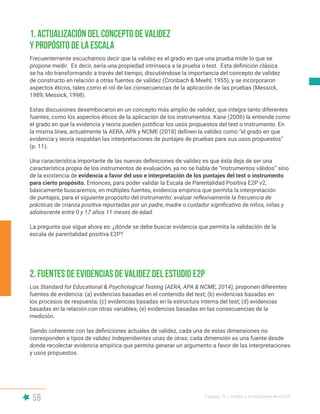58 Capítulo IV | Validez y Confiabilidad de la E2P
Frecuentemente escuchamos decir que la validez es el grado en que una prueba mide lo que se
propone medir. Es decir, sería una propiedad intrínseca a la prueba o test. Esta definición clásica
se ha ido transformando a través del tiempo, discutiéndose la importancia del concepto de validez
de constructo en relación a otras fuentes de validez (Cronbach & Meehl, 1955), y se incorporaron
aspectos éticos, tales como el rol de las consecuencias de la aplicación de las pruebas (Messick,
1989; Messick, 1998).
Estas discusiones desembocaron en un concepto más amplio de validez, que integra tanto diferentes
fuentes, como los aspectos éticos de la aplicación de los instrumentos. Kane (2006) la entiende como
el grado en que la evidencia y teoría pueden justificar los usos propuestos del test o instrumento. En
la misma línea, actualmente la AERA, APA y NCME (2018) definen la validez como “el grado en que
evidencia y teoría respaldan las interpretaciones de puntajes de pruebas para sus usos propuestos”
(p. 11).
Una característica importante de las nuevas definiciones de validez es que ésta deja de ser una
característica propia de los instrumentos de evaluación, ya no se habla de “instrumentos válidos” sino
de la existencia de evidencia a favor del uso e interpretación de los puntajes del test o instrumento
para cierto propósito. Entonces, para poder validar la Escala de Parentalidad Positiva E2P v2,
básicamente buscaremos, en múltiples fuentes, evidencia empírica que permita la interpretación
de puntajes, para el siguiente propósito del instrumento: evaluar reflexivamente la frecuencia de
prácticas de crianza positiva reportadas por un padre, madre o cuidador significativo de niños, niñas y
adolescente entre 0 y 17 años 11 meses de edad.
La pregunta que sigue ahora es: ¿dónde se debe buscar evidencia que permita la validación de la
escala de parentalidad positiva E2P?
Los Standard for Educational & Psychological Testing (AERA, APA & NCME, 2014), proponen diferentes
fuentes de evidencia: (a) evidencias basadas en el contenido del test; (b) evidencias basadas en
los procesos de respuesta; (c) evidencias basadas en la estructura interna del test; (d) evidencias
basadas en la relación con otras variables; (e) evidencias basadas en las consecuencias de la
medición.
Siendo coherente con las definiciones actuales de validez, cada una de estas dimensiones no
corresponden a tipos de validez independientes unas de otras: cada dimensión es una fuente desde
donde recolectar evidencia empírica que permita generar un argumento a favor de las interpretaciones
y usos propuestos.
1. Actualización del concepto de validez
y propósito de la escala
2. Fuentes de evidencias de validez del estudio E2P
 