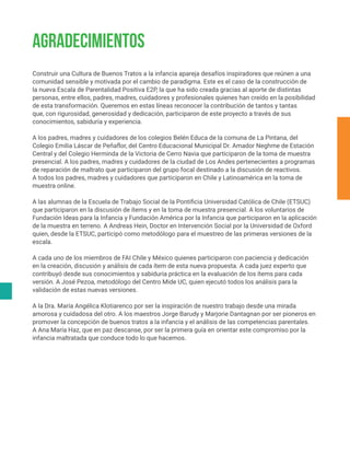 Construir una Cultura de Buenos Tratos a la infancia apareja desafíos inspiradores que reúnen a una
comunidad sensible y motivada por el cambio de paradigma. Este es el caso de la construcción de
la nueva Escala de Parentalidad Positiva E2P, la que ha sido creada gracias al aporte de distintas
personas, entre ellos, padres, madres, cuidadores y profesionales quienes han creído en la posibilidad
de esta transformación. Queremos en estas líneas reconocer la contribución de tantos y tantas
que, con rigurosidad, generosidad y dedicación, participaron de este proyecto a través de sus
conocimientos, sabiduría y experiencia.
A los padres, madres y cuidadores de los colegios Belén Educa de la comuna de La Pintana, del
Colegio Emilia Láscar de Peñaflor, del Centro Educacional Municipal Dr. Amador Neghme de Estación
Central y del Colegio Herminda de la Victoria de Cerro Navia que participaron de la toma de muestra
presencial. A los padres, madres y cuidadores de la ciudad de Los Andes pertenecientes a programas
de reparación de maltrato que participaron del grupo focal destinado a la discusión de reactivos.
A todos los padres, madres y cuidadores que participaron en Chile y Latinoamérica en la toma de
muestra online.
A las alumnas de la Escuela de Trabajo Social de la Pontificia Universidad Católica de Chile (ETSUC)
que participaron en la discusión de ítems y en la toma de muestra presencial. A los voluntarios de
Fundación Ideas para la Infancia y Fundación América por la Infancia que participaron en la aplicación
de la muestra en terreno. A Andreas Hein, Doctor en Intervención Social por la Universidad de Oxford
quien, desde la ETSUC, participó como metodólogo para el muestreo de las primeras versiones de la
escala.
A cada uno de los miembros de FAI Chile y México quienes participaron con paciencia y dedicación
en la creación, discusión y análisis de cada ítem de esta nueva propuesta. A cada juez experto que
contribuyó desde sus conocimientos y sabiduría práctica en la evaluación de los ítems para cada
versión. A José Pezoa, metodólogo del Centro Mide UC, quien ejecutó todos los análisis para la
validación de estas nuevas versiones.
A la Dra. María Angélica Klotiarenco por ser la inspiración de nuestro trabajo desde una mirada
amorosa y cuidadosa del otro. A los maestros Jorge Barudy y Marjorie Dantagnan por ser pioneros en
promover la concepción de buenos tratos a la infancia y el análisis de las competencias parentales.
A Ana María Haz, que en paz descanse, por ser la primera guía en orientar este compromiso por la
infancia maltratada que conduce todo lo que hacemos.
AGRADECIMIENTOS
 