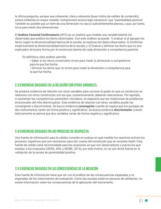 Manual | Escala de Parentalidad Positiva E2P. v2
61
Se produce evidencia de relación con otras variables para conocer el grado en que un constructo se
relaciona con otros constructos con los que, sustantivamente, deberían relacionarse. Por ejemplo,
si aumentan las competencias parentales vinculares, se esperaría que las mediciones de problemas
emocionales del niño disminuyeran. Esta evidencia de relación con otras variables puede ser
convergente o discriminante. Se busca evidencia convergente cuando se espera que los puntajes de
dos instrumentos varíen de forma positiva y significativa. Se busca evidencia discriminante cuando
teóricamente se piensa que dos variables varían de forma negativa y significativa.
Una fuente de información para la validez consiste en evaluar en qué medida los reactivos activan los
procesos cognitivos que son necesarios para dar cuenta del constructo que se necesita medir. Esta
fuente de validez está recomendada para las ocasiones en que son observadores o jueces los que
evalúan a los evaluados (AERA, APA, y NCME, 2014), por este motivo, no se usó dicha fuente en la
validación de la escala de parentalidad positiva.
2.3 Evidencias basadas en la relación con otras variables.
2.4 Evidencias basadas en los procesos de respuesta.
Esta fuente de información tiene que ver con el análisis de las consecuencias esperadas y no
esperadas de los instrumentos de evaluación. Como las escalas están en proceso de validación, no
existe información sobre las consecuencias de la aplicación del instrumento.
2.5 Evidencias basadas en las consecuencias de la medición
la última pregunta, aunque sea coherente, clara y relevante (buen índice de validez de contenido),
estará midiendo en mayor medida “comprensión lectora bajo cansancio” que “parentalidad positiva”.
También es posible que un ítem de una dimensión no sea lo suficientemente preciso, y que, por tanto,
sirva para medir dos dimensiones.
El Análisis Factorial Confirmatorio (AFC) es un análisis que modela una variable latente (no
observada) que predice los ítems observados. Con este análisis se puede: 1) evaluar si al agrupar los
ítems según la dimensionalidad teórica de la escala, se explican los datos observados, 2) Confirmar
empíricamente la dimensionalidad teórica de la escala, y 3) Evaluar y eliminar los ítems que no son
explicados de buena forma por el constructo latente de cada dimensión o competencia parental.
En definitiva, este análisis permite:
• Saber si los ítems construidos sirven para medir la dimensión o competencia
para la que fue hecha.
• Eliminar los ítems que no sirven para medir la dimensión o competencia para
la que fue hecha.
 