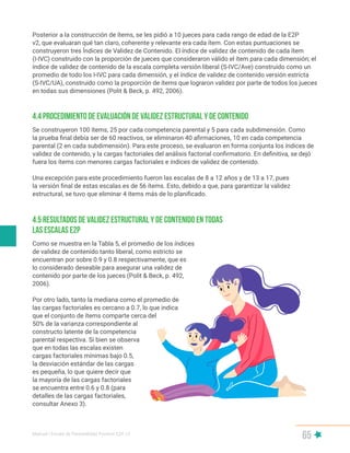 Manual | Escala de Parentalidad Positiva E2P. v2
65
Posterior a la construcción de ítems, se les pidió a 10 jueces para cada rango de edad de la E2P
v2, que evaluaran qué tan claro, coherente y relevante era cada ítem. Con estas puntuaciones se
construyeron tres Índices de Validez de Contenido. El índice de validez de contenido de cada ítem
(I-IVC) construido con la proporción de jueces que consideraron válido el ítem para cada dimensión; el
índice de validez de contenido de la escala completa versión liberal (S-IVC/Ave) construido como un
promedio de todo los I-IVC para cada dimensión, y el índice de validez de contenido versión estricta
(S-IVC/UA), construido como la proporción de ítems que lograron validez por parte de todos los jueces
en todas sus dimensiones (Polit & Beck, p. 492, 2006).
Se construyeron 100 ítems, 25 por cada competencia parental y 5 para cada subdimensión. Como
la prueba final debía ser de 60 reactivos, se eliminaron 40 afirmaciones, 10 en cada competencia
parental (2 en cada subdimensión). Para este proceso, se evaluaron en forma conjunta los índices de
validez de contenido, y la cargas factoriales del análisis factorial confirmatorio. En definitiva, se dejó
fuera los ítems con menores cargas factoriales e índices de validez de contenido.
Una excepción para este procedimiento fueron las escalas de 8 a 12 años y de 13 a 17, pues
la versión final de estas escalas es de 56 ítems. Esto, debido a que, para garantizar la validez
estructural, se tuvo que eliminar 4 ítems más de lo planificado.
Como se muestra en la Tabla 5, el promedio de los índices
de validez de contenido tanto liberal, como estricto se
encuentran por sobre 0.9 y 0.8 respectivamente, que es
lo considerado deseable para asegurar una validez de
contenido por parte de los jueces (Polit & Beck, p. 492,
2006).
Por otro lado, tanto la mediana como el promedio de
las cargas factoriales es cercano a 0.7, lo que indica
que el conjunto de ítems comparte cerca del
50% de la varianza correspondiente al
constructo latente de la competencia
parental respectiva. Si bien se observa
que en todas las escalas existen
cargas factoriales mínimas bajo 0.5,
la desviación estándar de las cargas
es pequeña, lo que quiere decir que
la mayoría de las cargas factoriales
se encuentra entre 0.6 y 0.8 (para
detalles de las cargas factoriales,
consultar Anexo 3).
4.4 Procedimiento de evaluación de validez estructural y de contenido
4.5 Resultados de validez estructural y de contenido en todas
las escalas E2P
 