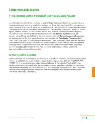 Manual | Escala de Parentalidad Positiva E2P. v2
69
Las tablas de interpretación se construyeron asignando puntajes que indican mayor presencia de la
competencia a cada nivel de la escala. Los puntajes van desde 0 a 4 para los niveles nunca y siempre
respectivamente. Luego se calcularon los totales brutos de cada dimensión (competencias vinculares,
competencias, formativas, competencias protectoras y competencias reflexivas), y de toda la escala.
A partir de estos puntajes se calcularon los deciles de la muestra, y se asignaron tres categorías:
los puntajes desde el mínimo al tercer decil corresponden a la Zona de Baja Frecuencia; los
puntajes sobre el tercer decil y hasta el 5to decil, corresponden a la Zona de Frecuencia Intermedia;
los puntajes sobre el 5to decil hasta el máximo corresponden a la Zona de Alta Frecuencia. Esta
categorización en zonas se realizó para cada dimensión y para el puntaje total de la escala. También
se transformaron los puntajes brutos de cada dimensión y los puntajes de la escala total a puntajes
T, lo que permite comparar los resultados entre dimensiones en función del promedio del puntaje
obtenido en cada subdimensión (T= 50). Para acceder a las tablas de puntajes T, escribir a
leyla.contreras@americaporlainfancia.com
Siendo coherente con la concepción desarrollada en el escrito, en cuanto no hay instrumentos válidos,
sino que la validez es una característica de los puntajes de la prueba (no de la prueba) (AERA, APA,
y NCME, 2014), se puede decir que los puntajes de la Escala de Parentalidad Positiva E2P v2 se
pueden interpretar como un indicador que entrega información sobre la complejidad del constructo
competencias parentales, utilizando como proxy la autopercepción de prácticas de crianza positivas,
tanto de forma agregada (puntaje total) como de forma desagregada (competencias vinculares,
formativas, reflexivas y protectoras).
7.2 Interpretación de resultados
7. Interpretación de puntajes
7.1 Construcción de tablas de interpretación según percentiles de la población
 