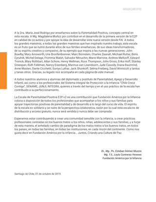 A la Dra. María José Rodrigo por enseñarnos sobre la Parentalidad Positiva, concepto central en
esta escala. A Mg. Magdalena Muñoz por contribuir en el desarrollo de la primera versión de la E2P
en calidad de co-autora y por apoyar la idea de desarrollar esta nueva versión desde FAI. A todos
los grandes maestros, a todas las grandes maestras que han inspirado nuestro trabajo, esta escala
es un fruto que se nutrió durante años de sus fértiles enseñanzas, de sus ideas transformadoras,
de su espíritu creativo y compasivo, de su ejemplo que inspira a las nuevas generaciones: John
Bowlby, Mary Ainsworth, Urie Bronfenbrenner, Marc Bornstein, Charles Zeanah, Michael Rutter, Boris
Cyrulnik, Michel Delage, Fromma Walsh, Salvador Minuchin, Mario Marrone, Andrew Meltzoff, Edward
Tronick, Mary Rothbart, Allan Schore, Henry Wellman, Ross Thompson, John Gross, Erika Hoff, Stanley
Greespan, Ruth Feldman, Nancy Eisenberg, Marinus van IJzendoorn, Jude Cassidy, Diana Baumrind,
Anne Masten, Dante Cicchetti, Suniya Luthar, Jack Shonkoff, Selma Freiberg, David Winnicott y tantos
y tanas otros. Gracias, su legado nos acompaña en cada página de este manual.
A todos nuestros alumnos y alumnas del diplomado y postítulo de Parentalidad, Apego y Desarrollo
Infantil, así como a los profesionales del Sistema Integral de Protección a la Infancia “Chile Crece
Contigo”, SENAME, JUNJI, INTEGRA, quienes a través del tiempo y en el uso práctico de la escala han
contribuido a su perfeccionamiento.
La Escala de Parentalidad Positiva E2P-v2 es una contribución que Fundación América por la Infancia
coloca a disposición de todos los profesionales que acompañan a los niños y sus familias para
apoyar trayectorias positivas de parentalidad y de desarrollo a lo largo del curso de vida. El espíritu
de la escala es solidario y se nutre de la perspectiva colaborativa, razón por la cual está escala es de
distribución y acceso gratuito, nunca será vendida y nunca debe ser comprada.
Esperamos estar contribuyendo a crear una comunidad sensible con la infancia, a crear prácticas
profesionales centradas en los buenos tratos a los niños, niñas, adolescentes y sus familias, y a forjar
de esta manera, el anhelado cambio de paradigma de los malos tratos a los buenos tratos, en todos
los países, en todas las familias, en todas las instituciones, en cada rincón del continente. Como nos
gusta decir en Fundación América por la Infancia… Juntos, Criando una Cultura de Paz.
Dr., Mg., Ps. Esteban Gómez Muzzio
Mg. T.S., Leyla Contreras Yevenes
Fundación América por la Infancia
Santiago de Chile, 01 de octubre de 2019.
AGRADECIMIENTOS
 