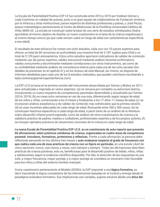 72 Capítulo V | Presentación de la escala
La Escala de Parentalidad Positiva E2P v2 fue construida entre 2016 y 2019 por Esteban Gómez y
Leyla Contreras en calidad de autores, junto a un gran equipo de colaboradores de Fundación América
por la Infancia y otras instituciones, jueces expertos de distintas profesiones y países, y José Pezoa,
asesor metodológico perteneciente al Centro de Mediciones de la Pontificia Universidad Católica de
Chile, MIDE-UC. La escala se construyó sobre la base de una serie de estudios entrelazados (todos
apuntaban al mismo objetivo de diseñar un nuevo cuestionario en el área de la crianza respetuosa) y
al mismo tiempo únicos (ya que cada versión cubre un rango de edad con características específicas
a esa edad).
El resultado de este esfuerzo fue contar con ocho estudios, cada uno con 10 jueces expertos para
ofrecer un total de 80 revisiones en profundidad, una muestra final de 3.187 sujetos para Chile y un
total de 5.129 para Latinoamérica. Estos ocho estudios aportaron indicadores de validez de contenido
mediante uso de jueces expertos, validez estructural mediante análisis factorial confirmatorio,
validez concurrente y discriminante mediante correlaciones con otros instrumentos, así como de
su confiabilidad mediante análisis de consistencia interna para cada una de las ocho escalas (los
detalles se presentan en el capítulo IV y en los Anexos de este Manual; así mismo, se dispone de
informes detallados para cada uno de los 8 estudios realizados, que pueden solicitarse escribiendo a
leyla.contreras@americaporlainfancia.com).
La E2P v2.0 se basa en la primera versión del instrumento desarrollada por Gómez y Muñoz en 2011,
pero actualizada y mejorada en varios aspectos: (a) se renueva por completo su estructura teórica,
incorporando un nuevo esquema de competencias parentales desarrollado y actualizado por Gómez
(2016; 2019); (b) se crean ocho versiones en vez de una sola, diferenciando según rangos de edad
de los niños y niñas, comenzando a los 0 meses y finalizando a los 17 años 11 meses de edad; (c) se
incorporan análisis estadísticos y de validez de contenido más sofisticados que la primera versión;
(d) se usan muestras adecuadas en cada rango de edad, fluctuando entre 300 y 500 casos; (e) se
construyen reactivos específicos a cada rango de edad, a partir tanto de un análisis de la literatura
sobre desarrollo infanto-juvenil esperado, como de análisis de otros cuestionarios de crianza y la
sabiduría práctica de padres, madres y cuidadores, profesionales expertos y de los propios autores; (f)
se incluyen ejemplos prácticos de situaciones concretas de la crianza en cada rango de edad.
La nueva Escala de Parentalidad Positiva E2P v2.0. es un cuestionario de auto-reporte que presenta
60 afirmaciones sobre prácticas cotidianas de crianza, organizadas en cuatro áreas de competencia
parental: vinculares, formativas, protectoras y reflexivas. Frente a cada afirmación, la persona debe
reflexionar pensando en los últimos tres meses y auto-evaluarse respecto al grado de frecuencia con
que realiza cada una de esas prácticas de crianza con un hijo/a en particular, en una escala Likert de
cinco opciones: nunca, casi nunca, a veces, casi siempre y siempre. Todas las afirmaciones describen
prácticas de crianza positivas, esto es, beneficiosas para el desarrollo positivo de bebés, niños, niñas
y adolescentes según la evidencia científica disponible. Por ello, la dirección de las respuestas es una
sola: a mayor frecuencia, mayor puntaje, y a mayor puntaje se considera un escenario más favorable
para los niños y niñas del sistema familiar evaluado.
Como cuestionario perteneciente al Modelo ODISEA, la E2P responde a una lógica formativa, es
decir trasciende la lógica constatativa de las intervenciones basadas en el control y emerge desde el
paradigma evaluativo-formativo. Sus implicancias son variadas, supone situarse desde una ética del
 